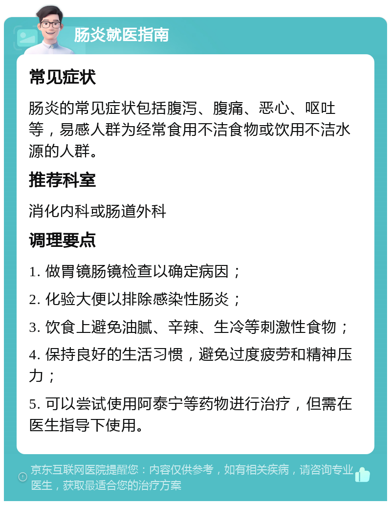 肠炎就医指南 常见症状 肠炎的常见症状包括腹泻、腹痛、恶心、呕吐等，易感人群为经常食用不洁食物或饮用不洁水源的人群。 推荐科室 消化内科或肠道外科 调理要点 1. 做胃镜肠镜检查以确定病因； 2. 化验大便以排除感染性肠炎； 3. 饮食上避免油腻、辛辣、生冷等刺激性食物； 4. 保持良好的生活习惯，避免过度疲劳和精神压力； 5. 可以尝试使用阿泰宁等药物进行治疗，但需在医生指导下使用。