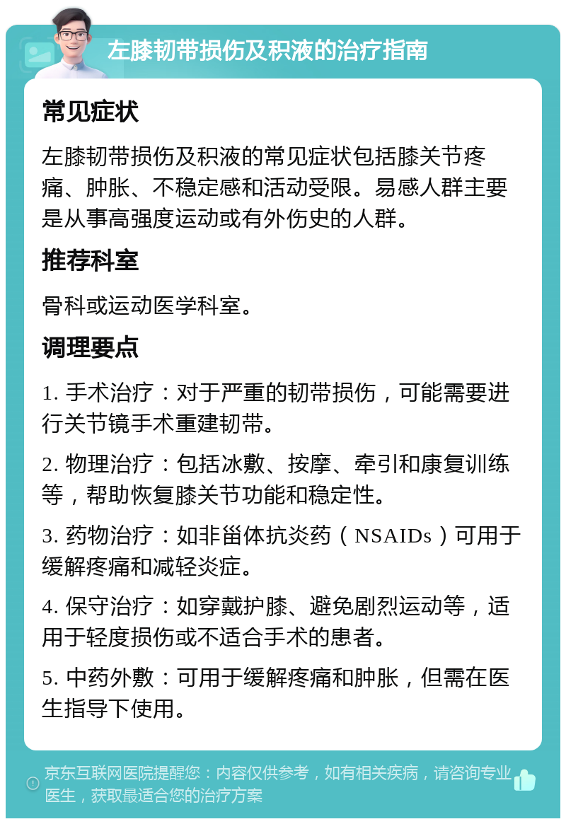 左膝韧带损伤及积液的治疗指南 常见症状 左膝韧带损伤及积液的常见症状包括膝关节疼痛、肿胀、不稳定感和活动受限。易感人群主要是从事高强度运动或有外伤史的人群。 推荐科室 骨科或运动医学科室。 调理要点 1. 手术治疗：对于严重的韧带损伤，可能需要进行关节镜手术重建韧带。 2. 物理治疗：包括冰敷、按摩、牵引和康复训练等，帮助恢复膝关节功能和稳定性。 3. 药物治疗：如非甾体抗炎药（NSAIDs）可用于缓解疼痛和减轻炎症。 4. 保守治疗：如穿戴护膝、避免剧烈运动等，适用于轻度损伤或不适合手术的患者。 5. 中药外敷：可用于缓解疼痛和肿胀，但需在医生指导下使用。