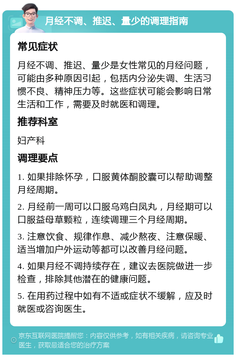 月经不调、推迟、量少的调理指南 常见症状 月经不调、推迟、量少是女性常见的月经问题，可能由多种原因引起，包括内分泌失调、生活习惯不良、精神压力等。这些症状可能会影响日常生活和工作，需要及时就医和调理。 推荐科室 妇产科 调理要点 1. 如果排除怀孕，口服黄体酮胶囊可以帮助调整月经周期。 2. 月经前一周可以口服乌鸡白凤丸，月经期可以口服益母草颗粒，连续调理三个月经周期。 3. 注意饮食、规律作息、减少熬夜、注意保暖、适当增加户外运动等都可以改善月经问题。 4. 如果月经不调持续存在，建议去医院做进一步检查，排除其他潜在的健康问题。 5. 在用药过程中如有不适或症状不缓解，应及时就医或咨询医生。