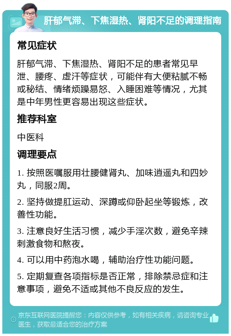 肝郁气滞、下焦湿热、肾阳不足的调理指南 常见症状 肝郁气滞、下焦湿热、肾阳不足的患者常见早泄、腰疼、虚汗等症状，可能伴有大便粘腻不畅或秘结、情绪烦躁易怒、入睡困难等情况，尤其是中年男性更容易出现这些症状。 推荐科室 中医科 调理要点 1. 按照医嘱服用壮腰健肾丸、加味逍遥丸和四妙丸，同服2周。 2. 坚持做提肛运动、深蹲或仰卧起坐等锻炼，改善性功能。 3. 注意良好生活习惯，减少手淫次数，避免辛辣刺激食物和熬夜。 4. 可以用中药泡水喝，辅助治疗性功能问题。 5. 定期复查各项指标是否正常，排除禁忌症和注意事项，避免不适或其他不良反应的发生。