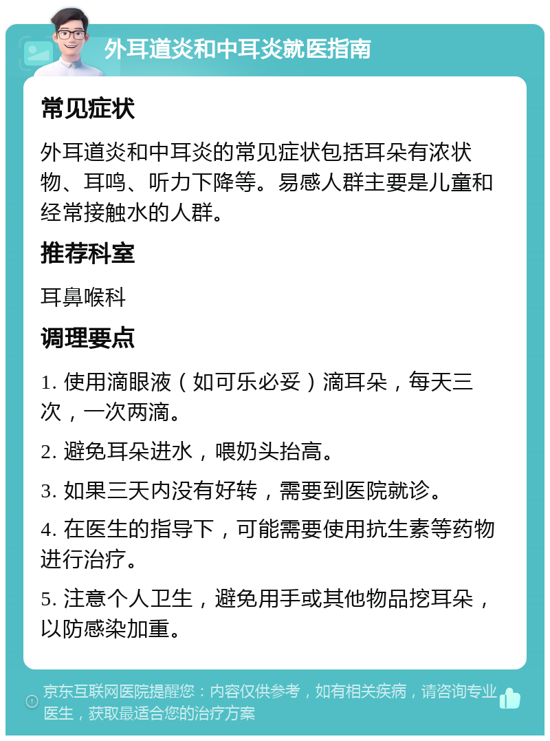 外耳道炎和中耳炎就医指南 常见症状 外耳道炎和中耳炎的常见症状包括耳朵有浓状物、耳鸣、听力下降等。易感人群主要是儿童和经常接触水的人群。 推荐科室 耳鼻喉科 调理要点 1. 使用滴眼液（如可乐必妥）滴耳朵，每天三次，一次两滴。 2. 避免耳朵进水，喂奶头抬高。 3. 如果三天内没有好转，需要到医院就诊。 4. 在医生的指导下，可能需要使用抗生素等药物进行治疗。 5. 注意个人卫生，避免用手或其他物品挖耳朵，以防感染加重。