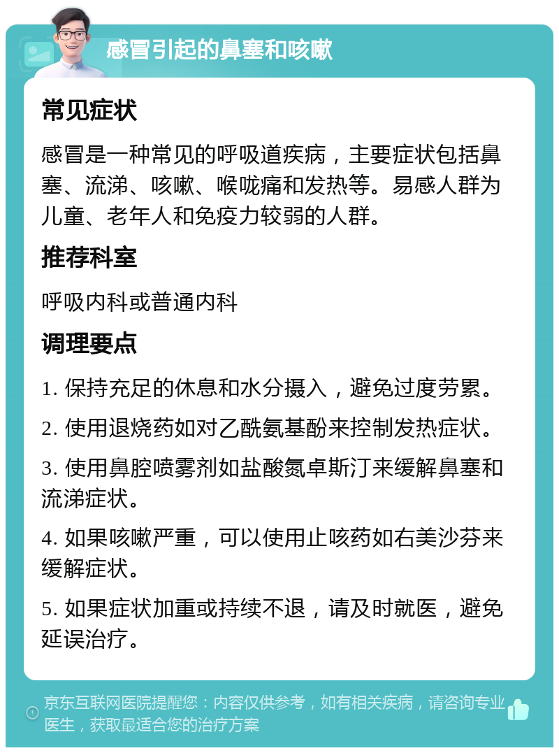 感冒引起的鼻塞和咳嗽 常见症状 感冒是一种常见的呼吸道疾病，主要症状包括鼻塞、流涕、咳嗽、喉咙痛和发热等。易感人群为儿童、老年人和免疫力较弱的人群。 推荐科室 呼吸内科或普通内科 调理要点 1. 保持充足的休息和水分摄入，避免过度劳累。 2. 使用退烧药如对乙酰氨基酚来控制发热症状。 3. 使用鼻腔喷雾剂如盐酸氮卓斯汀来缓解鼻塞和流涕症状。 4. 如果咳嗽严重，可以使用止咳药如右美沙芬来缓解症状。 5. 如果症状加重或持续不退，请及时就医，避免延误治疗。