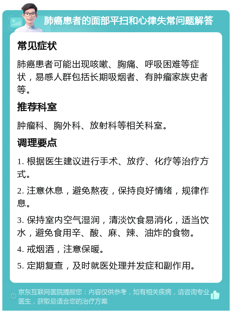 肺癌患者的面部平扫和心律失常问题解答 常见症状 肺癌患者可能出现咳嗽、胸痛、呼吸困难等症状，易感人群包括长期吸烟者、有肿瘤家族史者等。 推荐科室 肿瘤科、胸外科、放射科等相关科室。 调理要点 1. 根据医生建议进行手术、放疗、化疗等治疗方式。 2. 注意休息，避免熬夜，保持良好情绪，规律作息。 3. 保持室内空气湿润，清淡饮食易消化，适当饮水，避免食用辛、酸、麻、辣、油炸的食物。 4. 戒烟酒，注意保暖。 5. 定期复查，及时就医处理并发症和副作用。