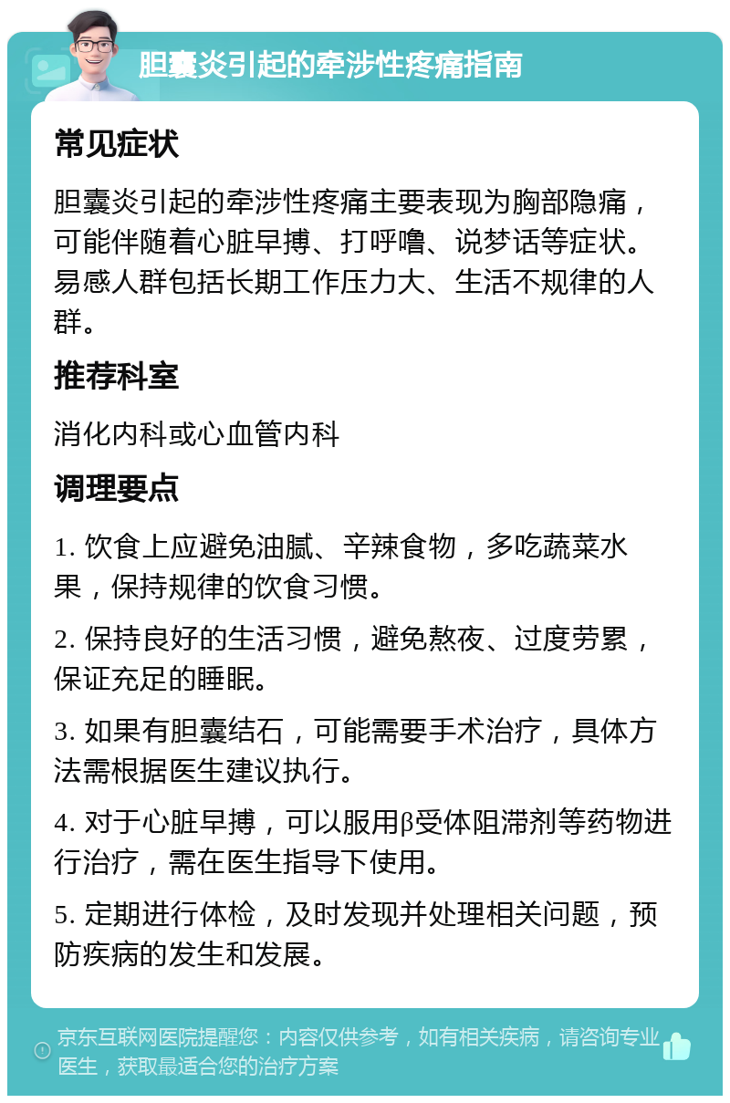 胆囊炎引起的牵涉性疼痛指南 常见症状 胆囊炎引起的牵涉性疼痛主要表现为胸部隐痛，可能伴随着心脏早搏、打呼噜、说梦话等症状。易感人群包括长期工作压力大、生活不规律的人群。 推荐科室 消化内科或心血管内科 调理要点 1. 饮食上应避免油腻、辛辣食物，多吃蔬菜水果，保持规律的饮食习惯。 2. 保持良好的生活习惯，避免熬夜、过度劳累，保证充足的睡眠。 3. 如果有胆囊结石，可能需要手术治疗，具体方法需根据医生建议执行。 4. 对于心脏早搏，可以服用β受体阻滞剂等药物进行治疗，需在医生指导下使用。 5. 定期进行体检，及时发现并处理相关问题，预防疾病的发生和发展。