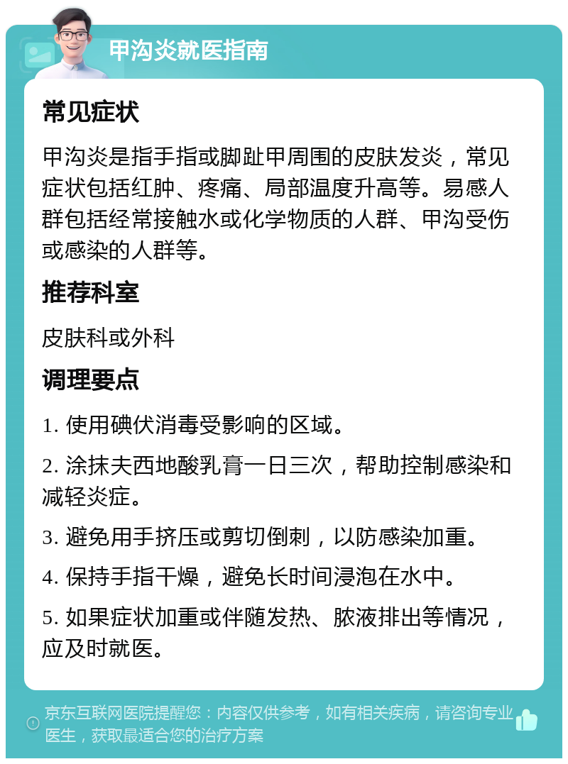 甲沟炎就医指南 常见症状 甲沟炎是指手指或脚趾甲周围的皮肤发炎，常见症状包括红肿、疼痛、局部温度升高等。易感人群包括经常接触水或化学物质的人群、甲沟受伤或感染的人群等。 推荐科室 皮肤科或外科 调理要点 1. 使用碘伏消毒受影响的区域。 2. 涂抹夫西地酸乳膏一日三次，帮助控制感染和减轻炎症。 3. 避免用手挤压或剪切倒刺，以防感染加重。 4. 保持手指干燥，避免长时间浸泡在水中。 5. 如果症状加重或伴随发热、脓液排出等情况，应及时就医。