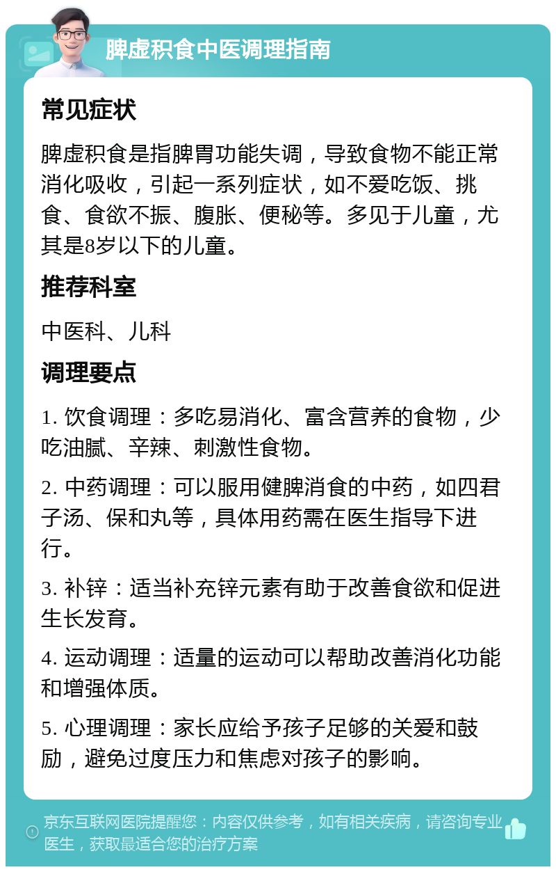 脾虚积食中医调理指南 常见症状 脾虚积食是指脾胃功能失调，导致食物不能正常消化吸收，引起一系列症状，如不爱吃饭、挑食、食欲不振、腹胀、便秘等。多见于儿童，尤其是8岁以下的儿童。 推荐科室 中医科、儿科 调理要点 1. 饮食调理：多吃易消化、富含营养的食物，少吃油腻、辛辣、刺激性食物。 2. 中药调理：可以服用健脾消食的中药，如四君子汤、保和丸等，具体用药需在医生指导下进行。 3. 补锌：适当补充锌元素有助于改善食欲和促进生长发育。 4. 运动调理：适量的运动可以帮助改善消化功能和增强体质。 5. 心理调理：家长应给予孩子足够的关爱和鼓励，避免过度压力和焦虑对孩子的影响。