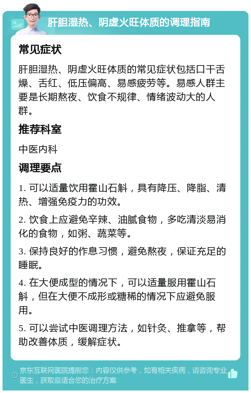 肝胆湿热、阴虚火旺体质的调理指南 常见症状 肝胆湿热、阴虚火旺体质的常见症状包括口干舌燥、舌红、低压偏高、易感疲劳等。易感人群主要是长期熬夜、饮食不规律、情绪波动大的人群。 推荐科室 中医内科 调理要点 1. 可以适量饮用霍山石斛，具有降压、降脂、清热、增强免疫力的功效。 2. 饮食上应避免辛辣、油腻食物，多吃清淡易消化的食物，如粥、蔬菜等。 3. 保持良好的作息习惯，避免熬夜，保证充足的睡眠。 4. 在大便成型的情况下，可以适量服用霍山石斛，但在大便不成形或糖稀的情况下应避免服用。 5. 可以尝试中医调理方法，如针灸、推拿等，帮助改善体质，缓解症状。