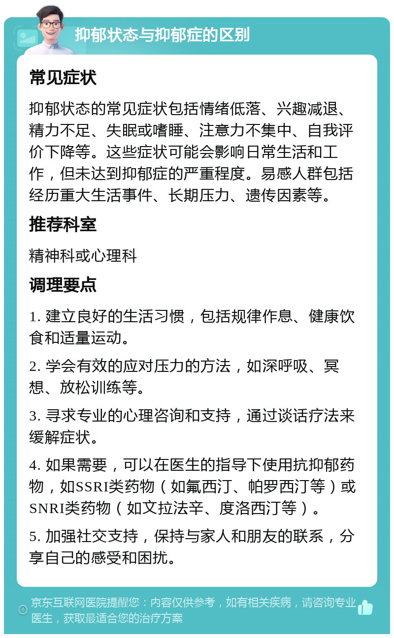 抑郁状态与抑郁症的区别 常见症状 抑郁状态的常见症状包括情绪低落、兴趣减退、精力不足、失眠或嗜睡、注意力不集中、自我评价下降等。这些症状可能会影响日常生活和工作，但未达到抑郁症的严重程度。易感人群包括经历重大生活事件、长期压力、遗传因素等。 推荐科室 精神科或心理科 调理要点 1. 建立良好的生活习惯，包括规律作息、健康饮食和适量运动。 2. 学会有效的应对压力的方法，如深呼吸、冥想、放松训练等。 3. 寻求专业的心理咨询和支持，通过谈话疗法来缓解症状。 4. 如果需要，可以在医生的指导下使用抗抑郁药物，如SSRI类药物（如氟西汀、帕罗西汀等）或SNRI类药物（如文拉法辛、度洛西汀等）。 5. 加强社交支持，保持与家人和朋友的联系，分享自己的感受和困扰。