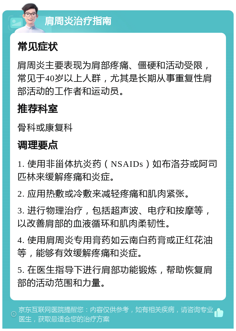 肩周炎治疗指南 常见症状 肩周炎主要表现为肩部疼痛、僵硬和活动受限，常见于40岁以上人群，尤其是长期从事重复性肩部活动的工作者和运动员。 推荐科室 骨科或康复科 调理要点 1. 使用非甾体抗炎药（NSAIDs）如布洛芬或阿司匹林来缓解疼痛和炎症。 2. 应用热敷或冷敷来减轻疼痛和肌肉紧张。 3. 进行物理治疗，包括超声波、电疗和按摩等，以改善肩部的血液循环和肌肉柔韧性。 4. 使用肩周炎专用膏药如云南白药膏或正红花油等，能够有效缓解疼痛和炎症。 5. 在医生指导下进行肩部功能锻炼，帮助恢复肩部的活动范围和力量。