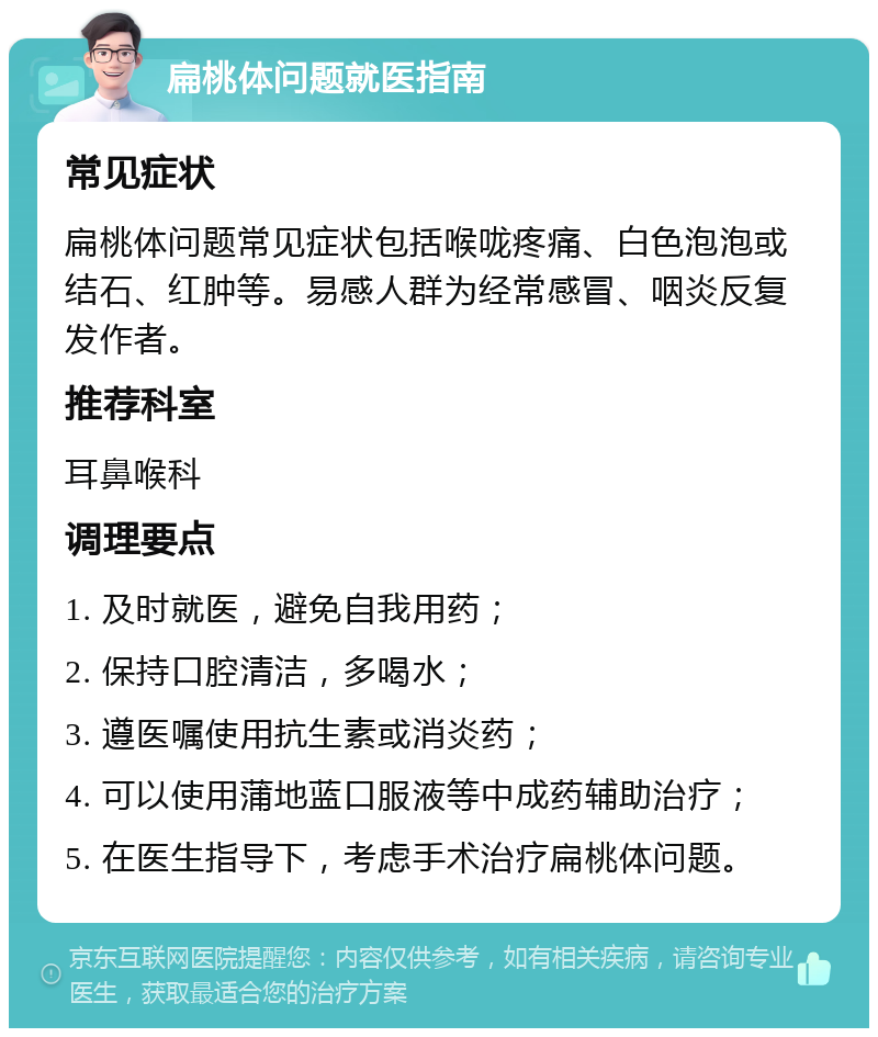 扁桃体问题就医指南 常见症状 扁桃体问题常见症状包括喉咙疼痛、白色泡泡或结石、红肿等。易感人群为经常感冒、咽炎反复发作者。 推荐科室 耳鼻喉科 调理要点 1. 及时就医，避免自我用药； 2. 保持口腔清洁，多喝水； 3. 遵医嘱使用抗生素或消炎药； 4. 可以使用蒲地蓝口服液等中成药辅助治疗； 5. 在医生指导下，考虑手术治疗扁桃体问题。