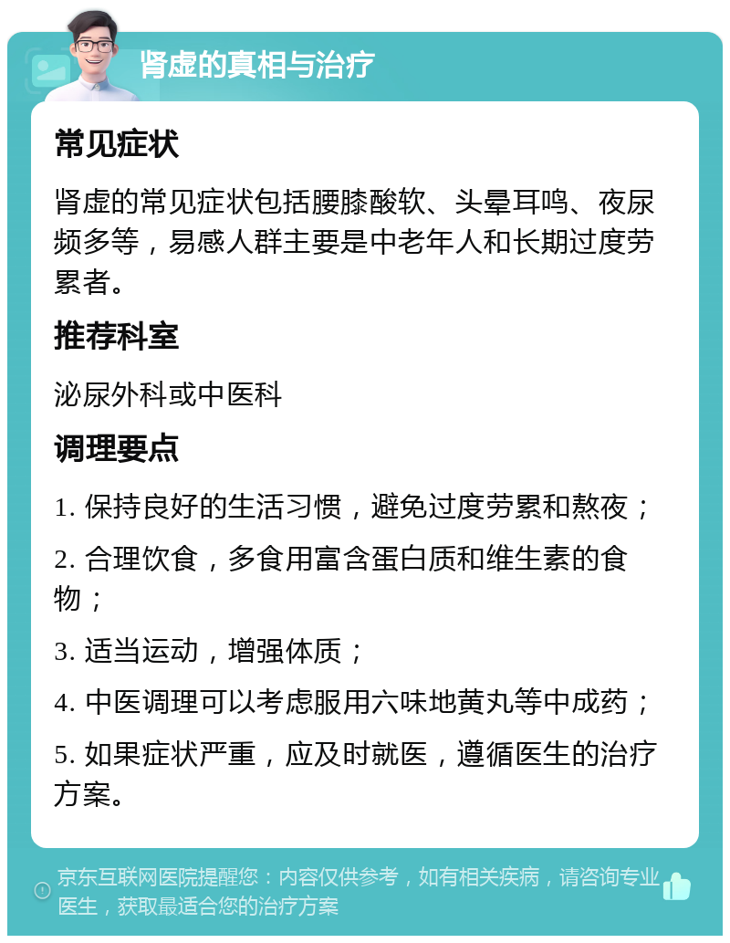 肾虚的真相与治疗 常见症状 肾虚的常见症状包括腰膝酸软、头晕耳鸣、夜尿频多等，易感人群主要是中老年人和长期过度劳累者。 推荐科室 泌尿外科或中医科 调理要点 1. 保持良好的生活习惯，避免过度劳累和熬夜； 2. 合理饮食，多食用富含蛋白质和维生素的食物； 3. 适当运动，增强体质； 4. 中医调理可以考虑服用六味地黄丸等中成药； 5. 如果症状严重，应及时就医，遵循医生的治疗方案。