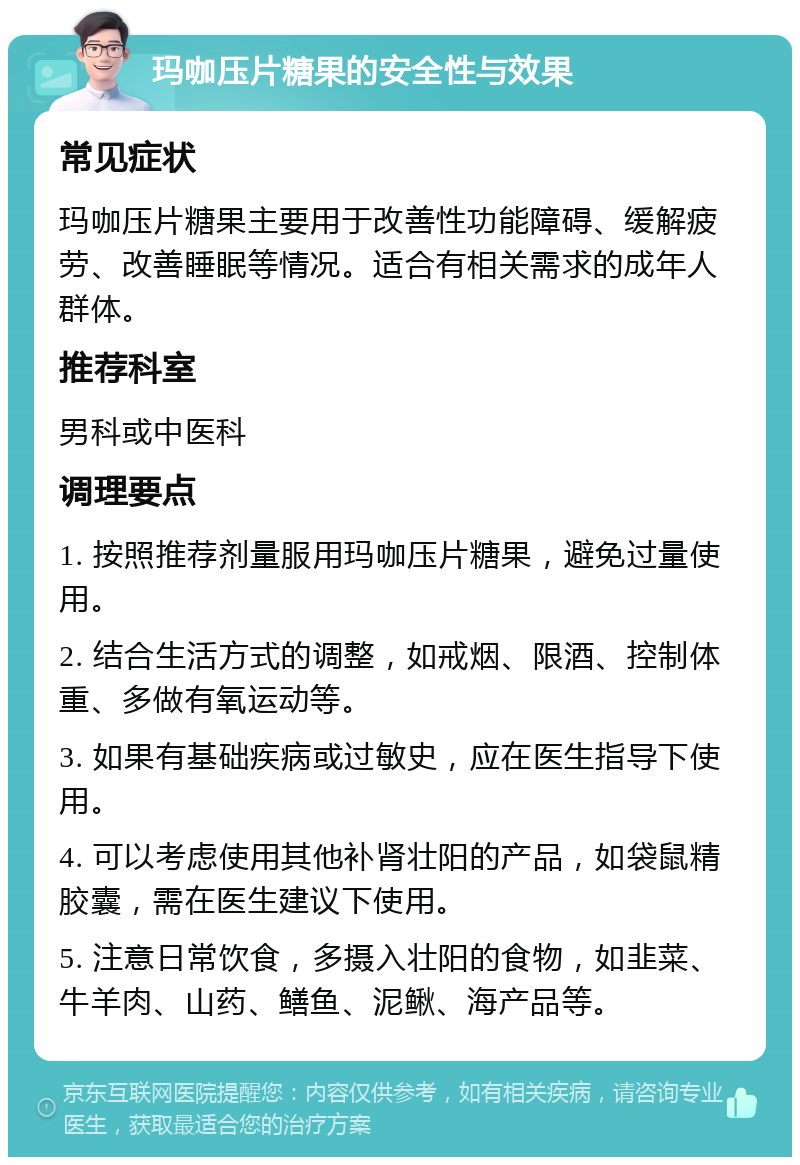 玛咖压片糖果的安全性与效果 常见症状 玛咖压片糖果主要用于改善性功能障碍、缓解疲劳、改善睡眠等情况。适合有相关需求的成年人群体。 推荐科室 男科或中医科 调理要点 1. 按照推荐剂量服用玛咖压片糖果，避免过量使用。 2. 结合生活方式的调整，如戒烟、限酒、控制体重、多做有氧运动等。 3. 如果有基础疾病或过敏史，应在医生指导下使用。 4. 可以考虑使用其他补肾壮阳的产品，如袋鼠精胶囊，需在医生建议下使用。 5. 注意日常饮食，多摄入壮阳的食物，如韭菜、牛羊肉、山药、鳝鱼、泥鳅、海产品等。