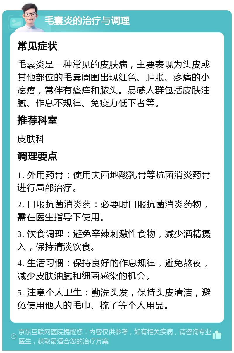 毛囊炎的治疗与调理 常见症状 毛囊炎是一种常见的皮肤病，主要表现为头皮或其他部位的毛囊周围出现红色、肿胀、疼痛的小疙瘩，常伴有瘙痒和脓头。易感人群包括皮肤油腻、作息不规律、免疫力低下者等。 推荐科室 皮肤科 调理要点 1. 外用药膏：使用夫西地酸乳膏等抗菌消炎药膏进行局部治疗。 2. 口服抗菌消炎药：必要时口服抗菌消炎药物，需在医生指导下使用。 3. 饮食调理：避免辛辣刺激性食物，减少酒精摄入，保持清淡饮食。 4. 生活习惯：保持良好的作息规律，避免熬夜，减少皮肤油腻和细菌感染的机会。 5. 注意个人卫生：勤洗头发，保持头皮清洁，避免使用他人的毛巾、梳子等个人用品。