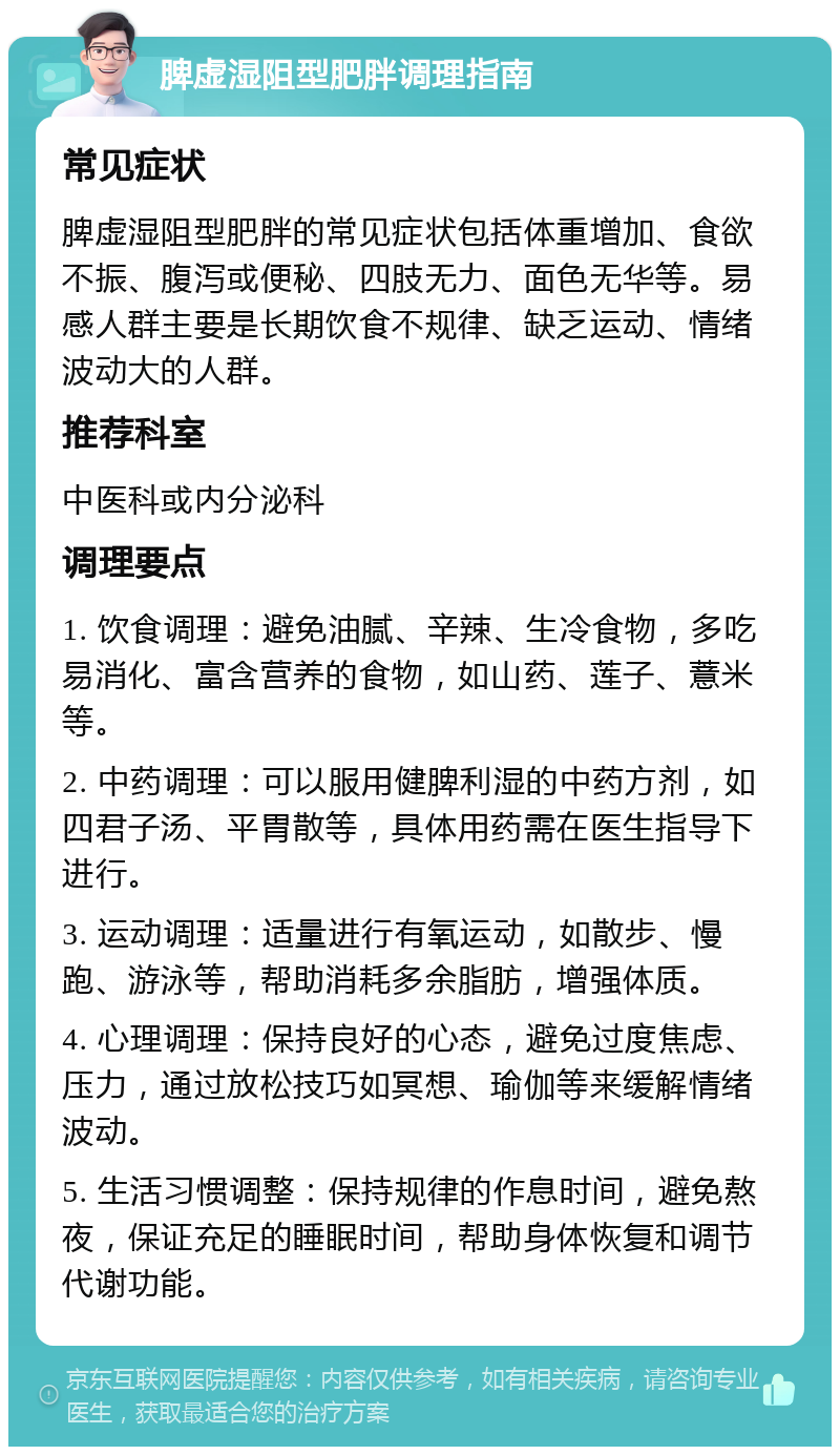 脾虚湿阻型肥胖调理指南 常见症状 脾虚湿阻型肥胖的常见症状包括体重增加、食欲不振、腹泻或便秘、四肢无力、面色无华等。易感人群主要是长期饮食不规律、缺乏运动、情绪波动大的人群。 推荐科室 中医科或内分泌科 调理要点 1. 饮食调理：避免油腻、辛辣、生冷食物，多吃易消化、富含营养的食物，如山药、莲子、薏米等。 2. 中药调理：可以服用健脾利湿的中药方剂，如四君子汤、平胃散等，具体用药需在医生指导下进行。 3. 运动调理：适量进行有氧运动，如散步、慢跑、游泳等，帮助消耗多余脂肪，增强体质。 4. 心理调理：保持良好的心态，避免过度焦虑、压力，通过放松技巧如冥想、瑜伽等来缓解情绪波动。 5. 生活习惯调整：保持规律的作息时间，避免熬夜，保证充足的睡眠时间，帮助身体恢复和调节代谢功能。