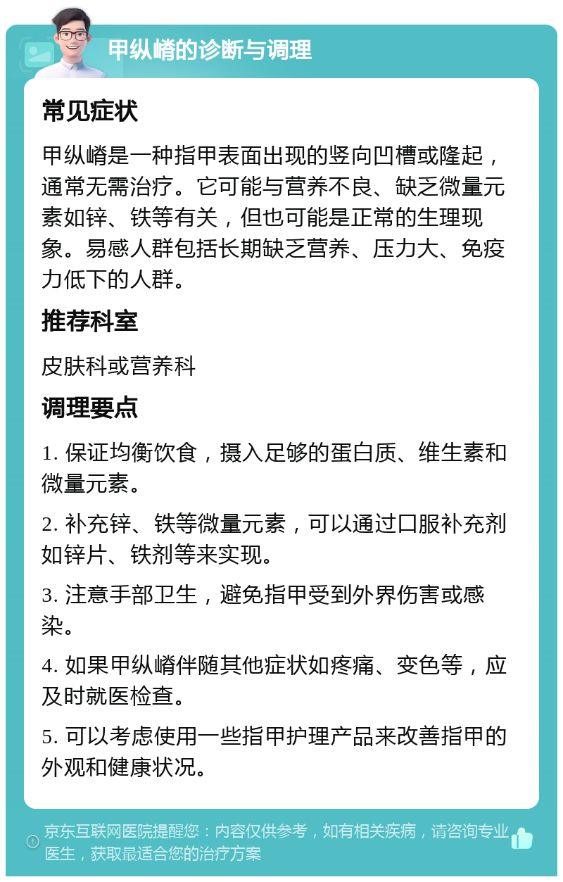 甲纵嵴的诊断与调理 常见症状 甲纵嵴是一种指甲表面出现的竖向凹槽或隆起，通常无需治疗。它可能与营养不良、缺乏微量元素如锌、铁等有关，但也可能是正常的生理现象。易感人群包括长期缺乏营养、压力大、免疫力低下的人群。 推荐科室 皮肤科或营养科 调理要点 1. 保证均衡饮食，摄入足够的蛋白质、维生素和微量元素。 2. 补充锌、铁等微量元素，可以通过口服补充剂如锌片、铁剂等来实现。 3. 注意手部卫生，避免指甲受到外界伤害或感染。 4. 如果甲纵嵴伴随其他症状如疼痛、变色等，应及时就医检查。 5. 可以考虑使用一些指甲护理产品来改善指甲的外观和健康状况。