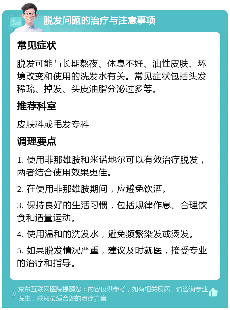 脱发问题的治疗与注意事项 常见症状 脱发可能与长期熬夜、休息不好、油性皮肤、环境改变和使用的洗发水有关。常见症状包括头发稀疏、掉发、头皮油脂分泌过多等。 推荐科室 皮肤科或毛发专科 调理要点 1. 使用非那雄胺和米诺地尔可以有效治疗脱发，两者结合使用效果更佳。 2. 在使用非那雄胺期间，应避免饮酒。 3. 保持良好的生活习惯，包括规律作息、合理饮食和适量运动。 4. 使用温和的洗发水，避免频繁染发或烫发。 5. 如果脱发情况严重，建议及时就医，接受专业的治疗和指导。