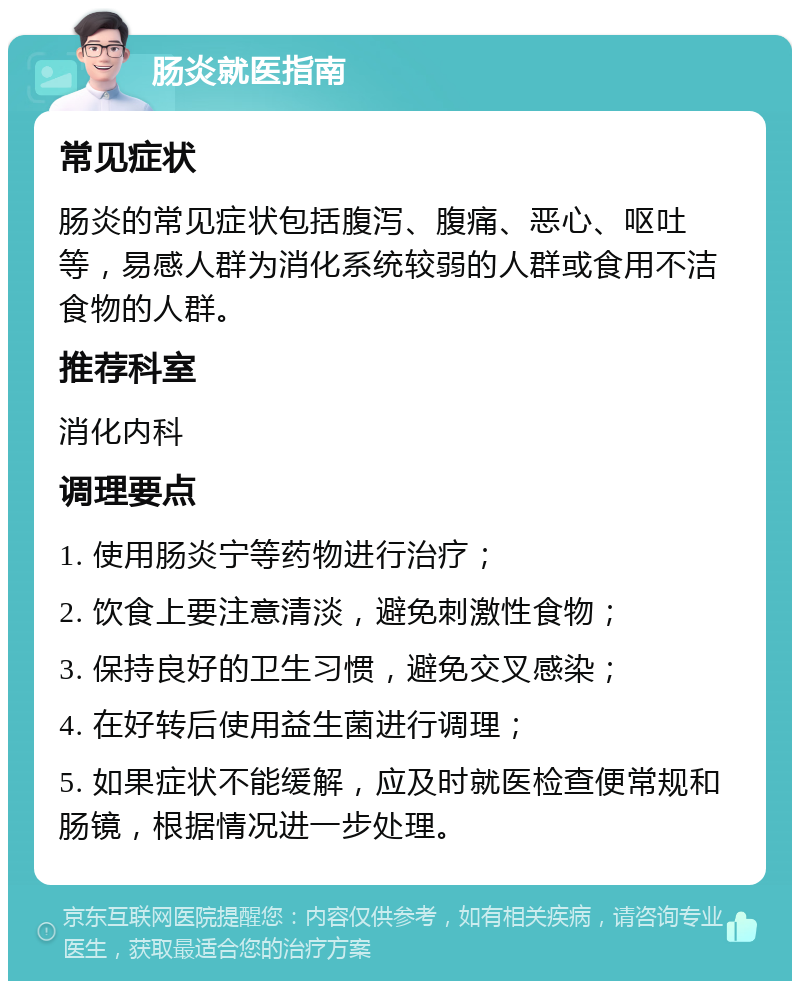 肠炎就医指南 常见症状 肠炎的常见症状包括腹泻、腹痛、恶心、呕吐等，易感人群为消化系统较弱的人群或食用不洁食物的人群。 推荐科室 消化内科 调理要点 1. 使用肠炎宁等药物进行治疗； 2. 饮食上要注意清淡，避免刺激性食物； 3. 保持良好的卫生习惯，避免交叉感染； 4. 在好转后使用益生菌进行调理； 5. 如果症状不能缓解，应及时就医检查便常规和肠镜，根据情况进一步处理。