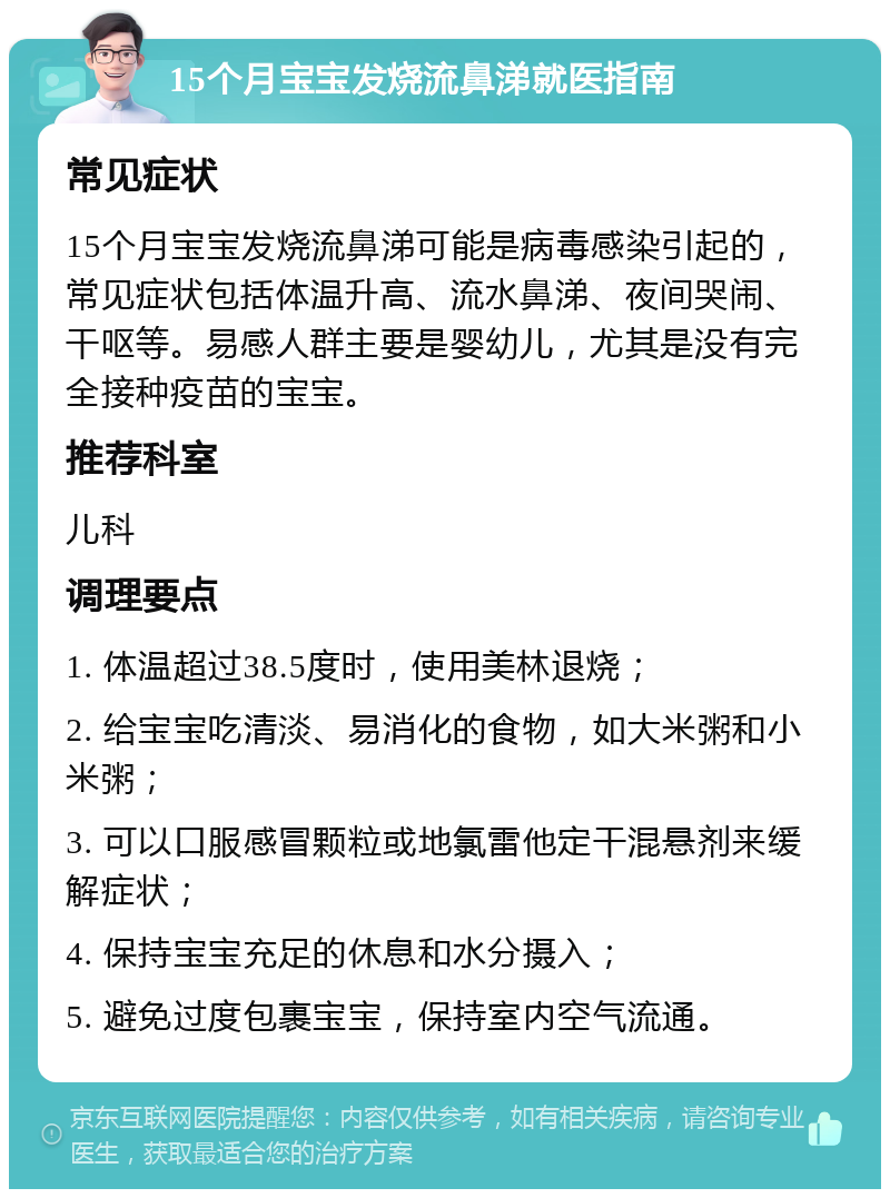 15个月宝宝发烧流鼻涕就医指南 常见症状 15个月宝宝发烧流鼻涕可能是病毒感染引起的，常见症状包括体温升高、流水鼻涕、夜间哭闹、干呕等。易感人群主要是婴幼儿，尤其是没有完全接种疫苗的宝宝。 推荐科室 儿科 调理要点 1. 体温超过38.5度时，使用美林退烧； 2. 给宝宝吃清淡、易消化的食物，如大米粥和小米粥； 3. 可以口服感冒颗粒或地氯雷他定干混悬剂来缓解症状； 4. 保持宝宝充足的休息和水分摄入； 5. 避免过度包裹宝宝，保持室内空气流通。