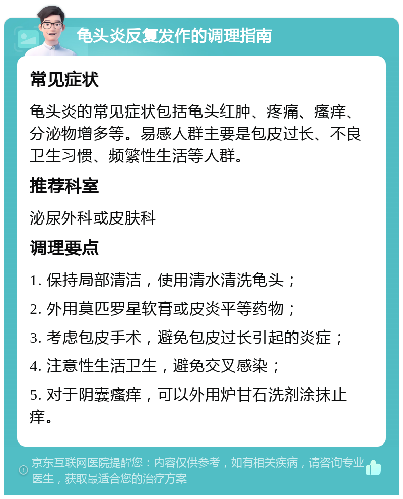 龟头炎反复发作的调理指南 常见症状 龟头炎的常见症状包括龟头红肿、疼痛、瘙痒、分泌物增多等。易感人群主要是包皮过长、不良卫生习惯、频繁性生活等人群。 推荐科室 泌尿外科或皮肤科 调理要点 1. 保持局部清洁，使用清水清洗龟头； 2. 外用莫匹罗星软膏或皮炎平等药物； 3. 考虑包皮手术，避免包皮过长引起的炎症； 4. 注意性生活卫生，避免交叉感染； 5. 对于阴囊瘙痒，可以外用炉甘石洗剂涂抹止痒。