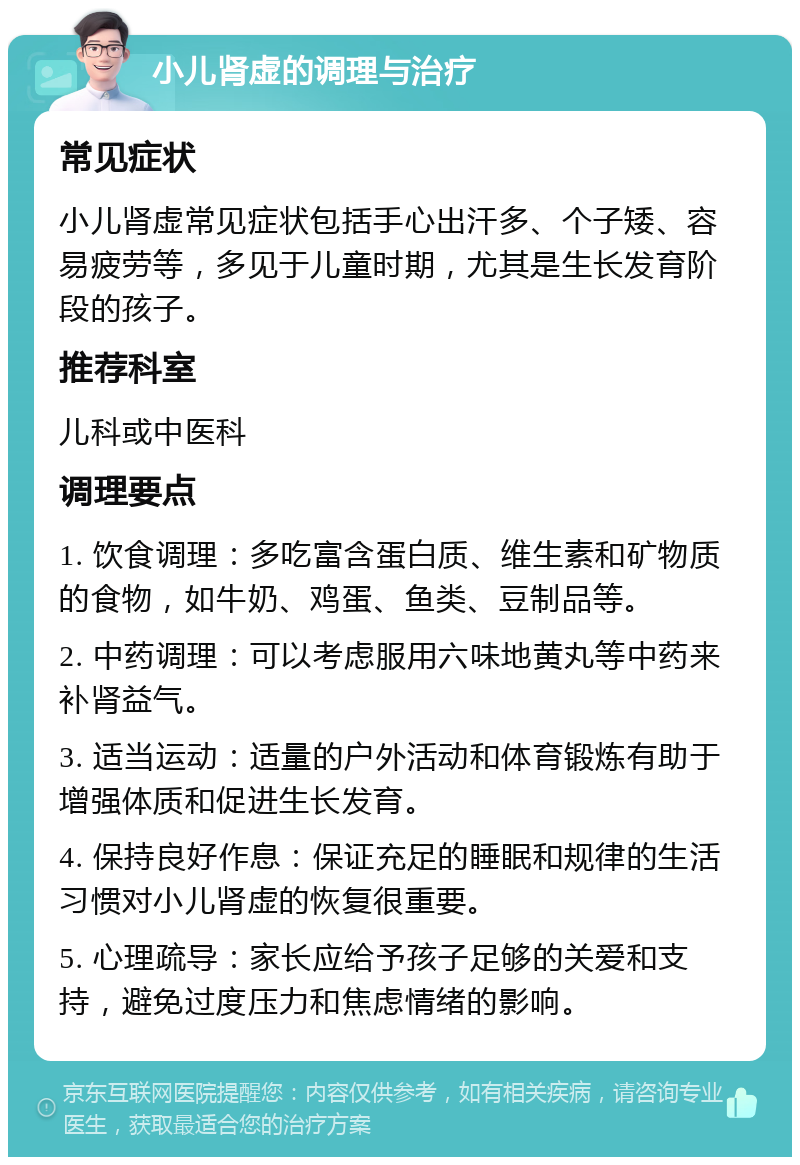 小儿肾虚的调理与治疗 常见症状 小儿肾虚常见症状包括手心出汗多、个子矮、容易疲劳等，多见于儿童时期，尤其是生长发育阶段的孩子。 推荐科室 儿科或中医科 调理要点 1. 饮食调理：多吃富含蛋白质、维生素和矿物质的食物，如牛奶、鸡蛋、鱼类、豆制品等。 2. 中药调理：可以考虑服用六味地黄丸等中药来补肾益气。 3. 适当运动：适量的户外活动和体育锻炼有助于增强体质和促进生长发育。 4. 保持良好作息：保证充足的睡眠和规律的生活习惯对小儿肾虚的恢复很重要。 5. 心理疏导：家长应给予孩子足够的关爱和支持，避免过度压力和焦虑情绪的影响。