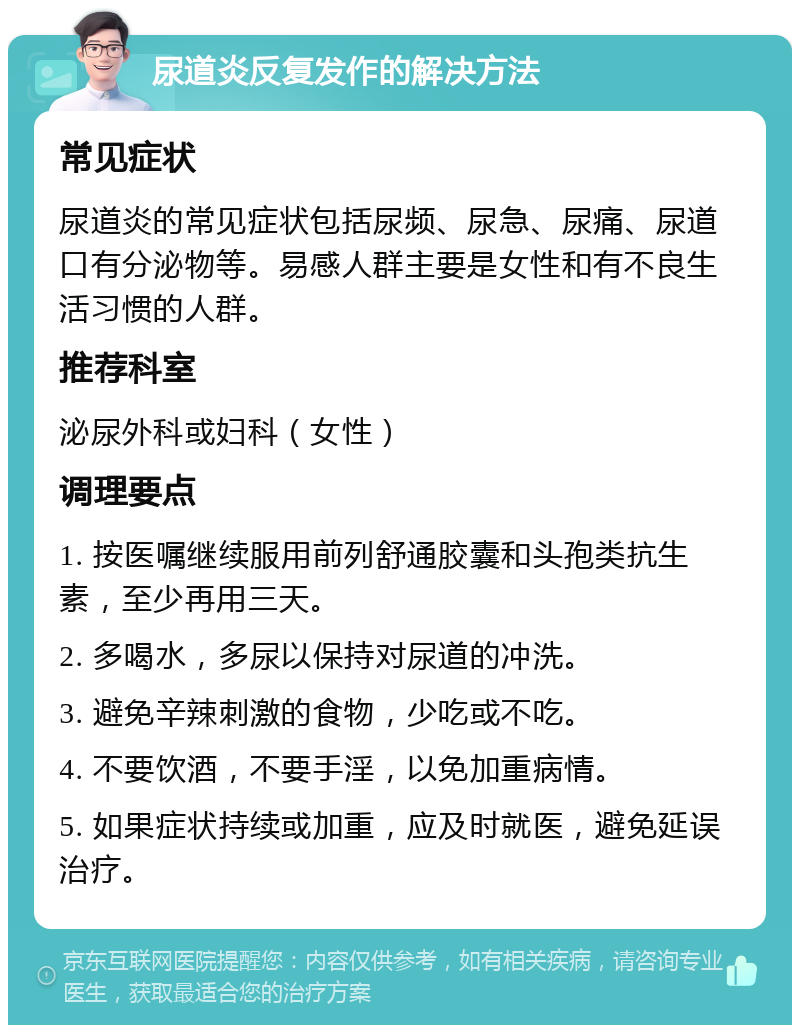 尿道炎反复发作的解决方法 常见症状 尿道炎的常见症状包括尿频、尿急、尿痛、尿道口有分泌物等。易感人群主要是女性和有不良生活习惯的人群。 推荐科室 泌尿外科或妇科（女性） 调理要点 1. 按医嘱继续服用前列舒通胶囊和头孢类抗生素，至少再用三天。 2. 多喝水，多尿以保持对尿道的冲洗。 3. 避免辛辣刺激的食物，少吃或不吃。 4. 不要饮酒，不要手淫，以免加重病情。 5. 如果症状持续或加重，应及时就医，避免延误治疗。