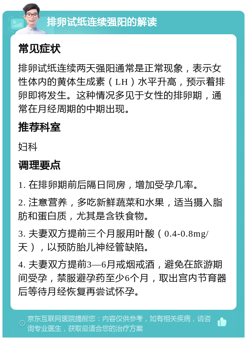 排卵试纸连续强阳的解读 常见症状 排卵试纸连续两天强阳通常是正常现象，表示女性体内的黄体生成素（LH）水平升高，预示着排卵即将发生。这种情况多见于女性的排卵期，通常在月经周期的中期出现。 推荐科室 妇科 调理要点 1. 在排卵期前后隔日同房，增加受孕几率。 2. 注意营养，多吃新鲜蔬菜和水果，适当摄入脂肪和蛋白质，尤其是含铁食物。 3. 夫妻双方提前三个月服用叶酸（0.4-0.8mg/天），以预防胎儿神经管缺陷。 4. 夫妻双方提前3—6月戒烟戒酒，避免在旅游期间受孕，禁服避孕药至少6个月，取出宫内节育器后等待月经恢复再尝试怀孕。