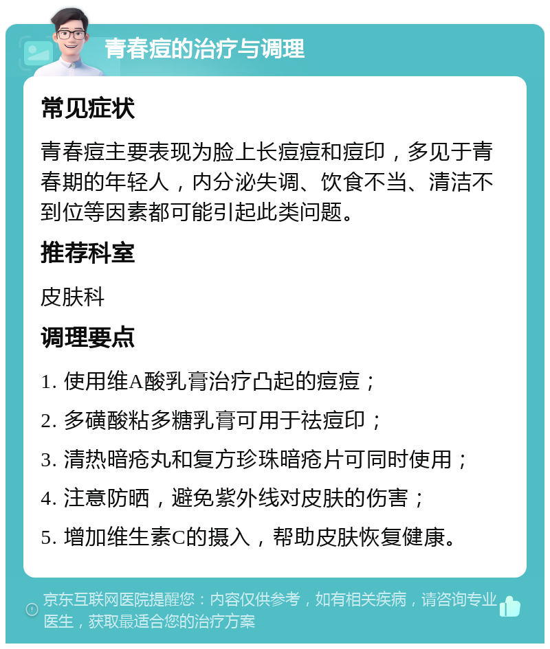 青春痘的治疗与调理 常见症状 青春痘主要表现为脸上长痘痘和痘印，多见于青春期的年轻人，内分泌失调、饮食不当、清洁不到位等因素都可能引起此类问题。 推荐科室 皮肤科 调理要点 1. 使用维A酸乳膏治疗凸起的痘痘； 2. 多磺酸粘多糖乳膏可用于祛痘印； 3. 清热暗疮丸和复方珍珠暗疮片可同时使用； 4. 注意防晒，避免紫外线对皮肤的伤害； 5. 增加维生素C的摄入，帮助皮肤恢复健康。