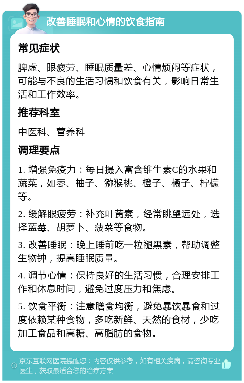 改善睡眠和心情的饮食指南 常见症状 脾虚、眼疲劳、睡眠质量差、心情烦闷等症状，可能与不良的生活习惯和饮食有关，影响日常生活和工作效率。 推荐科室 中医科、营养科 调理要点 1. 增强免疫力：每日摄入富含维生素C的水果和蔬菜，如枣、柚子、猕猴桃、橙子、橘子、柠檬等。 2. 缓解眼疲劳：补充叶黄素，经常眺望远处，选择蓝莓、胡萝卜、菠菜等食物。 3. 改善睡眠：晚上睡前吃一粒褪黑素，帮助调整生物钟，提高睡眠质量。 4. 调节心情：保持良好的生活习惯，合理安排工作和休息时间，避免过度压力和焦虑。 5. 饮食平衡：注意膳食均衡，避免暴饮暴食和过度依赖某种食物，多吃新鲜、天然的食材，少吃加工食品和高糖、高脂肪的食物。