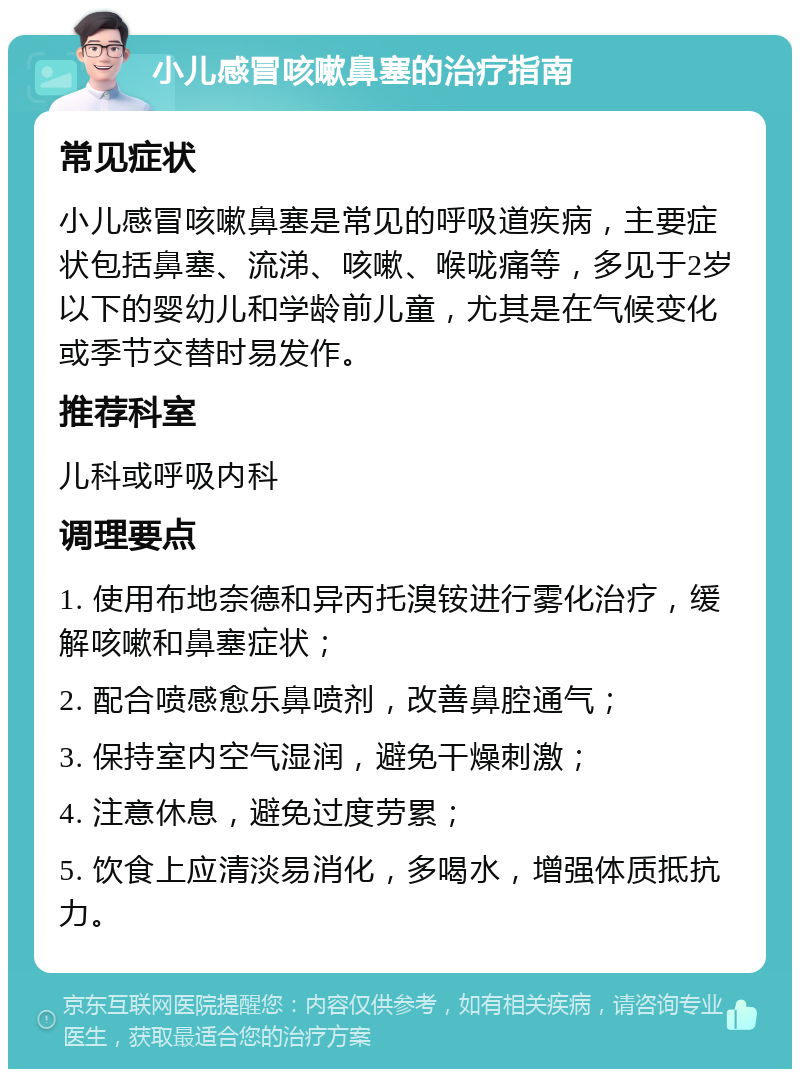 小儿感冒咳嗽鼻塞的治疗指南 常见症状 小儿感冒咳嗽鼻塞是常见的呼吸道疾病，主要症状包括鼻塞、流涕、咳嗽、喉咙痛等，多见于2岁以下的婴幼儿和学龄前儿童，尤其是在气候变化或季节交替时易发作。 推荐科室 儿科或呼吸内科 调理要点 1. 使用布地奈德和异丙托溴铵进行雾化治疗，缓解咳嗽和鼻塞症状； 2. 配合喷感愈乐鼻喷剂，改善鼻腔通气； 3. 保持室内空气湿润，避免干燥刺激； 4. 注意休息，避免过度劳累； 5. 饮食上应清淡易消化，多喝水，增强体质抵抗力。