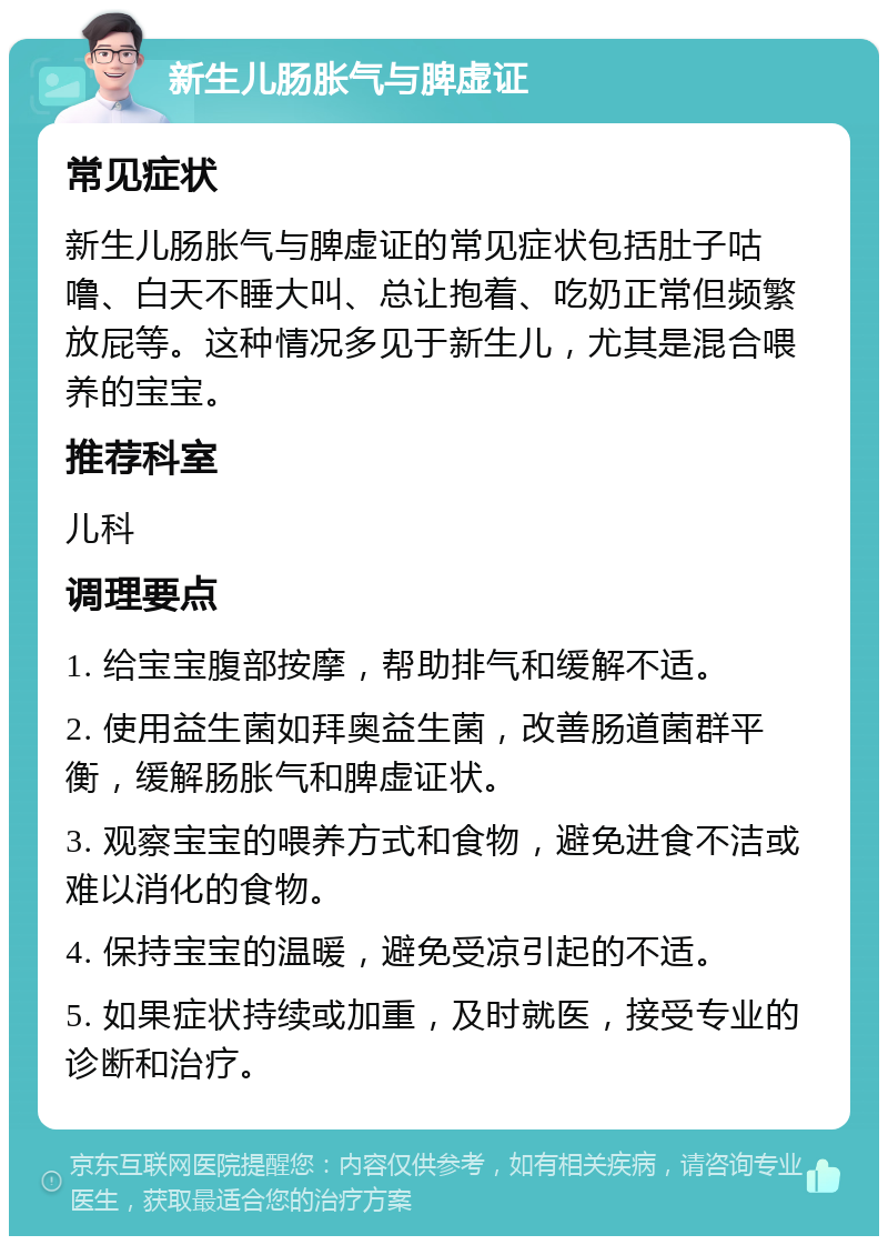 新生儿肠胀气与脾虚证 常见症状 新生儿肠胀气与脾虚证的常见症状包括肚子咕噜、白天不睡大叫、总让抱着、吃奶正常但频繁放屁等。这种情况多见于新生儿，尤其是混合喂养的宝宝。 推荐科室 儿科 调理要点 1. 给宝宝腹部按摩，帮助排气和缓解不适。 2. 使用益生菌如拜奥益生菌，改善肠道菌群平衡，缓解肠胀气和脾虚证状。 3. 观察宝宝的喂养方式和食物，避免进食不洁或难以消化的食物。 4. 保持宝宝的温暖，避免受凉引起的不适。 5. 如果症状持续或加重，及时就医，接受专业的诊断和治疗。