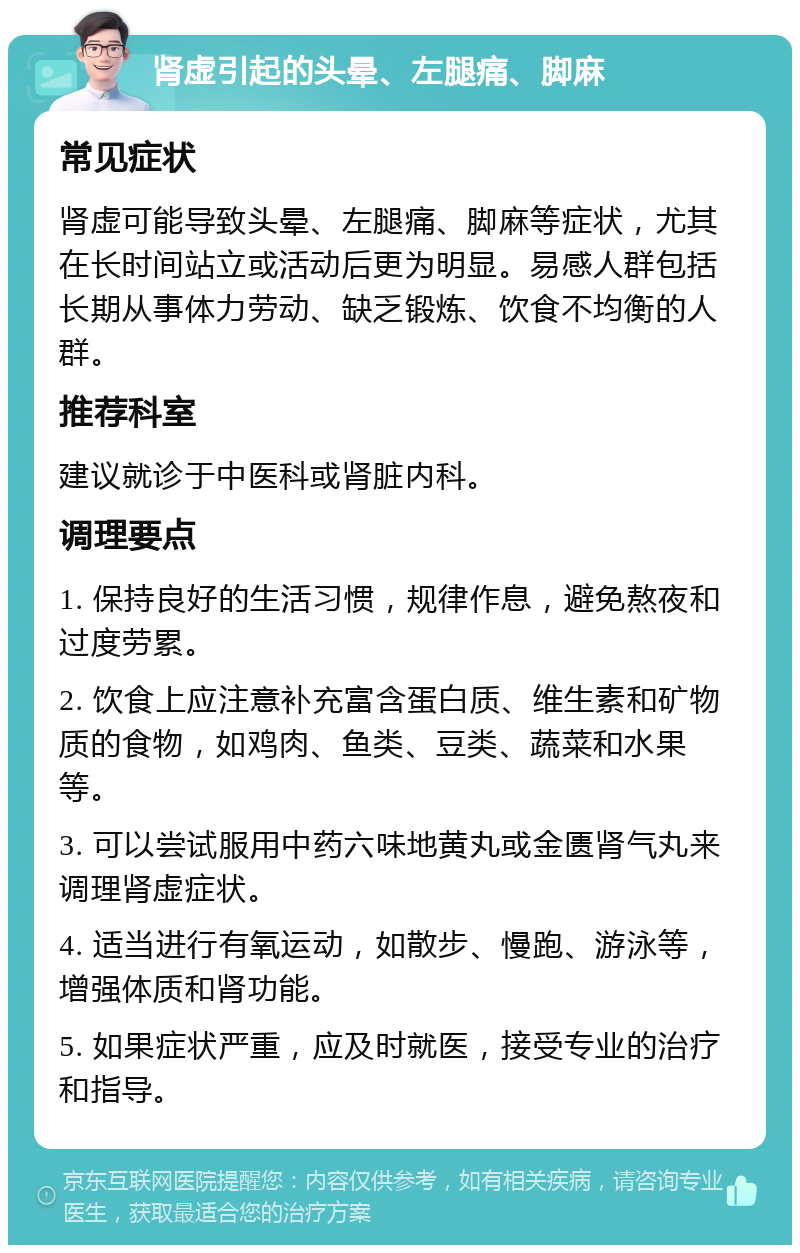 肾虚引起的头晕、左腿痛、脚麻 常见症状 肾虚可能导致头晕、左腿痛、脚麻等症状，尤其在长时间站立或活动后更为明显。易感人群包括长期从事体力劳动、缺乏锻炼、饮食不均衡的人群。 推荐科室 建议就诊于中医科或肾脏内科。 调理要点 1. 保持良好的生活习惯，规律作息，避免熬夜和过度劳累。 2. 饮食上应注意补充富含蛋白质、维生素和矿物质的食物，如鸡肉、鱼类、豆类、蔬菜和水果等。 3. 可以尝试服用中药六味地黄丸或金匮肾气丸来调理肾虚症状。 4. 适当进行有氧运动，如散步、慢跑、游泳等，增强体质和肾功能。 5. 如果症状严重，应及时就医，接受专业的治疗和指导。