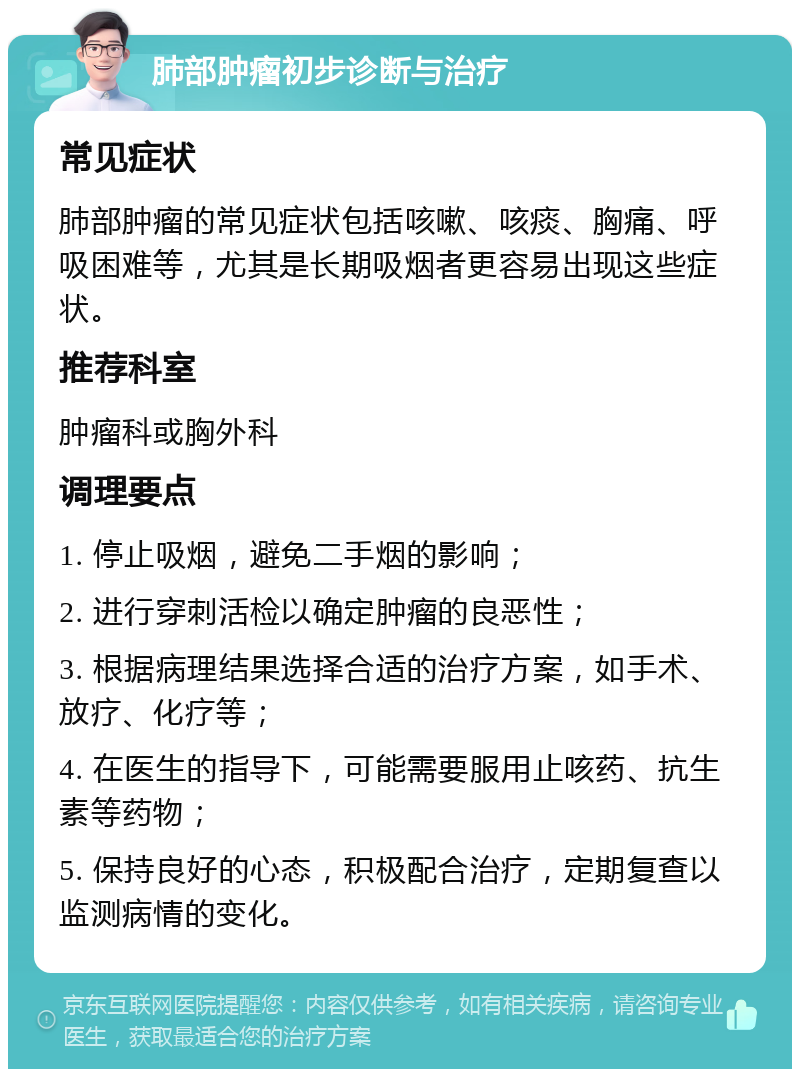 肺部肿瘤初步诊断与治疗 常见症状 肺部肿瘤的常见症状包括咳嗽、咳痰、胸痛、呼吸困难等，尤其是长期吸烟者更容易出现这些症状。 推荐科室 肿瘤科或胸外科 调理要点 1. 停止吸烟，避免二手烟的影响； 2. 进行穿刺活检以确定肿瘤的良恶性； 3. 根据病理结果选择合适的治疗方案，如手术、放疗、化疗等； 4. 在医生的指导下，可能需要服用止咳药、抗生素等药物； 5. 保持良好的心态，积极配合治疗，定期复查以监测病情的变化。