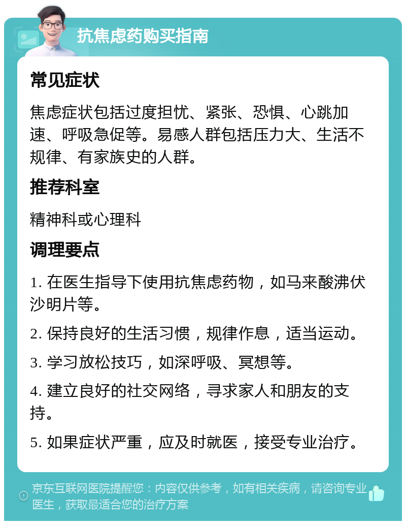 抗焦虑药购买指南 常见症状 焦虑症状包括过度担忧、紧张、恐惧、心跳加速、呼吸急促等。易感人群包括压力大、生活不规律、有家族史的人群。 推荐科室 精神科或心理科 调理要点 1. 在医生指导下使用抗焦虑药物，如马来酸沸伏沙明片等。 2. 保持良好的生活习惯，规律作息，适当运动。 3. 学习放松技巧，如深呼吸、冥想等。 4. 建立良好的社交网络，寻求家人和朋友的支持。 5. 如果症状严重，应及时就医，接受专业治疗。