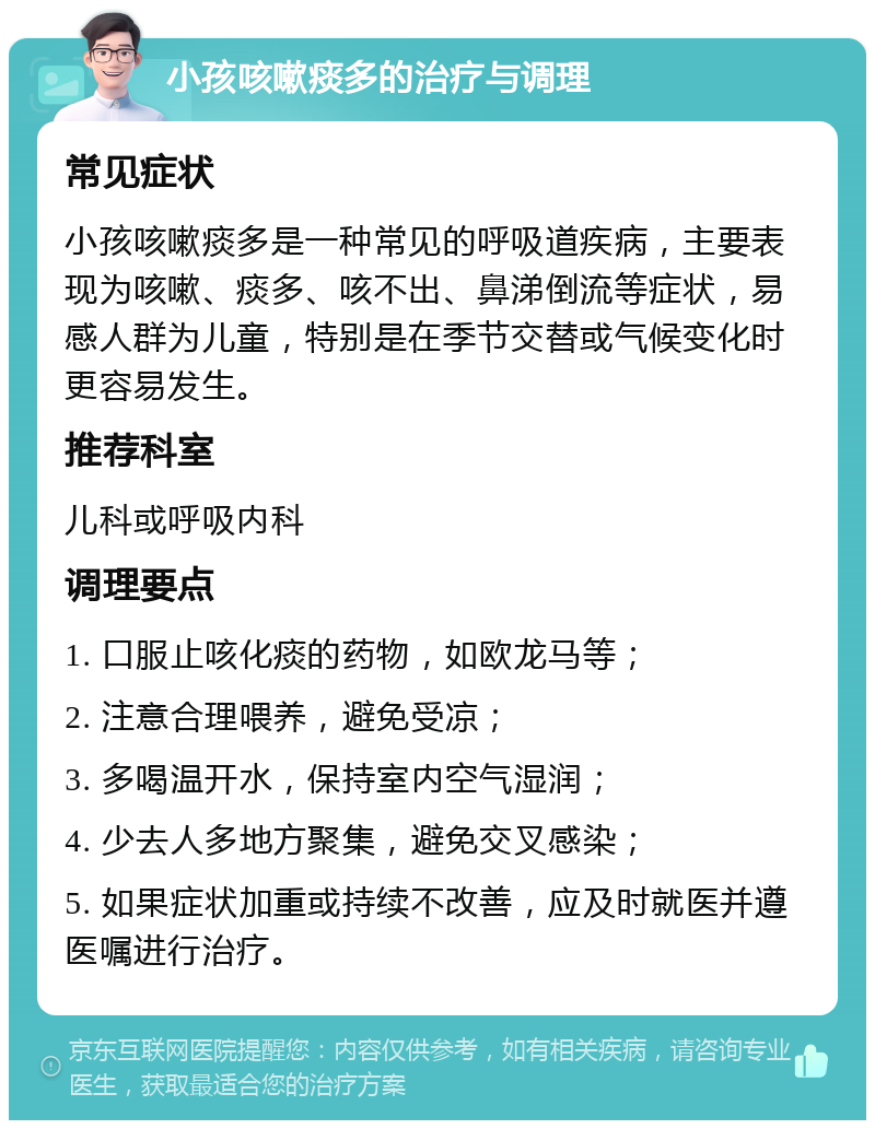 小孩咳嗽痰多的治疗与调理 常见症状 小孩咳嗽痰多是一种常见的呼吸道疾病，主要表现为咳嗽、痰多、咳不出、鼻涕倒流等症状，易感人群为儿童，特别是在季节交替或气候变化时更容易发生。 推荐科室 儿科或呼吸内科 调理要点 1. 口服止咳化痰的药物，如欧龙马等； 2. 注意合理喂养，避免受凉； 3. 多喝温开水，保持室内空气湿润； 4. 少去人多地方聚集，避免交叉感染； 5. 如果症状加重或持续不改善，应及时就医并遵医嘱进行治疗。