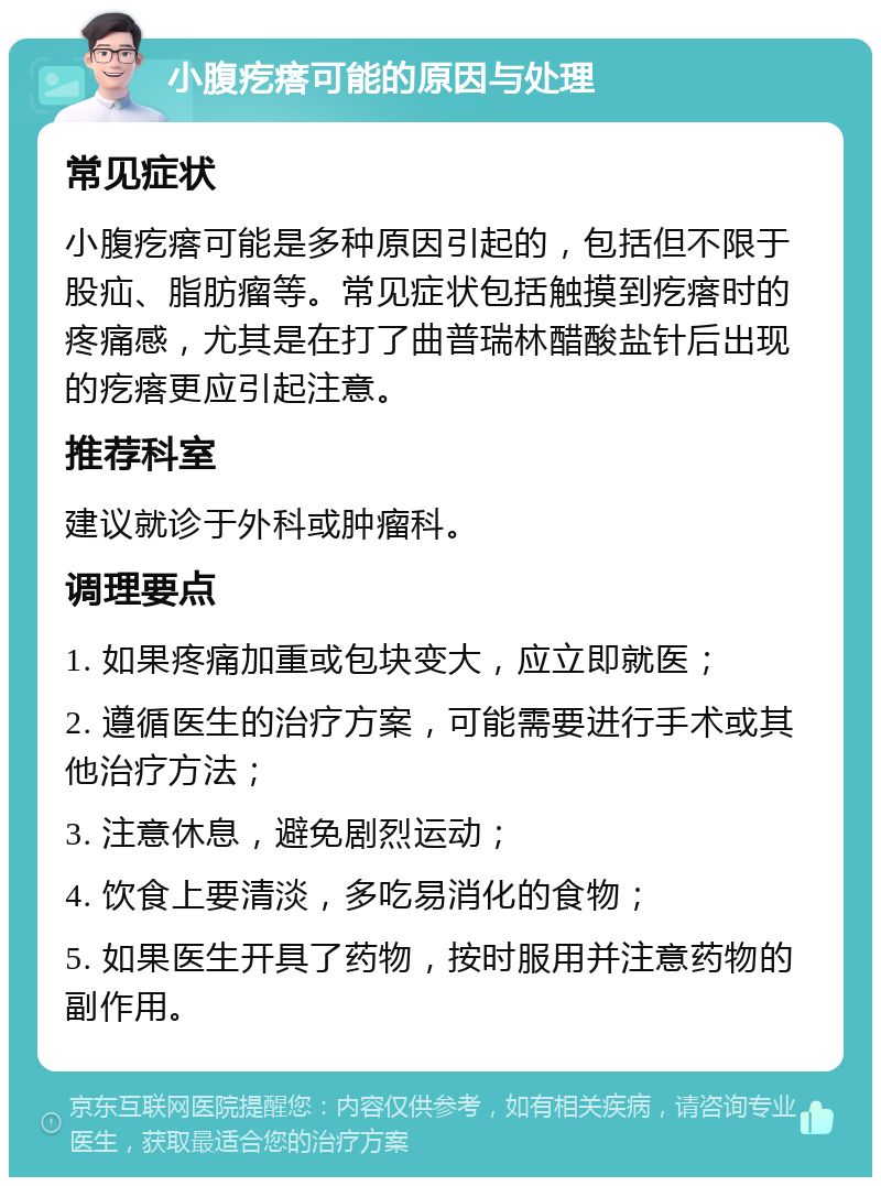 小腹疙瘩可能的原因与处理 常见症状 小腹疙瘩可能是多种原因引起的，包括但不限于股疝、脂肪瘤等。常见症状包括触摸到疙瘩时的疼痛感，尤其是在打了曲普瑞林醋酸盐针后出现的疙瘩更应引起注意。 推荐科室 建议就诊于外科或肿瘤科。 调理要点 1. 如果疼痛加重或包块变大，应立即就医； 2. 遵循医生的治疗方案，可能需要进行手术或其他治疗方法； 3. 注意休息，避免剧烈运动； 4. 饮食上要清淡，多吃易消化的食物； 5. 如果医生开具了药物，按时服用并注意药物的副作用。