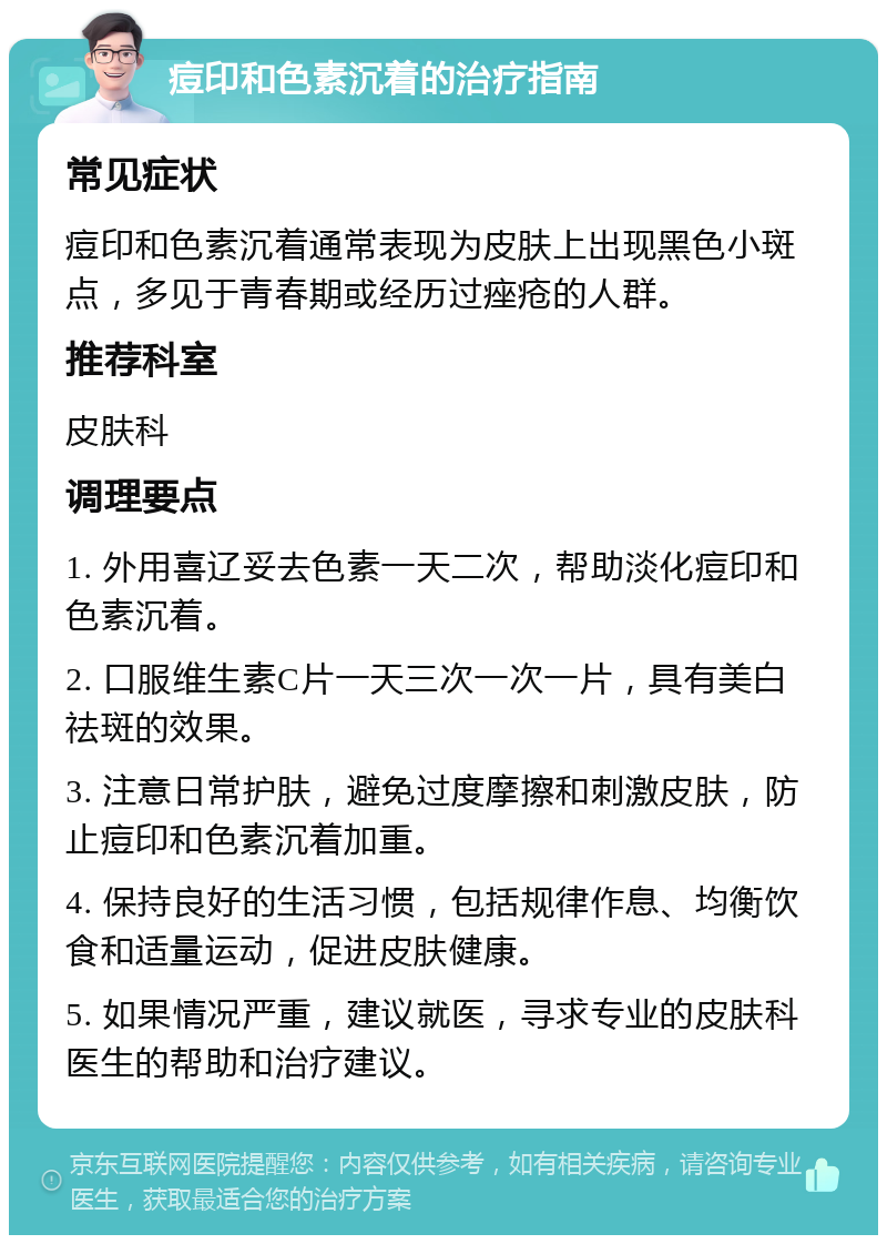 痘印和色素沉着的治疗指南 常见症状 痘印和色素沉着通常表现为皮肤上出现黑色小斑点，多见于青春期或经历过痤疮的人群。 推荐科室 皮肤科 调理要点 1. 外用喜辽妥去色素一天二次，帮助淡化痘印和色素沉着。 2. 口服维生素C片一天三次一次一片，具有美白祛斑的效果。 3. 注意日常护肤，避免过度摩擦和刺激皮肤，防止痘印和色素沉着加重。 4. 保持良好的生活习惯，包括规律作息、均衡饮食和适量运动，促进皮肤健康。 5. 如果情况严重，建议就医，寻求专业的皮肤科医生的帮助和治疗建议。