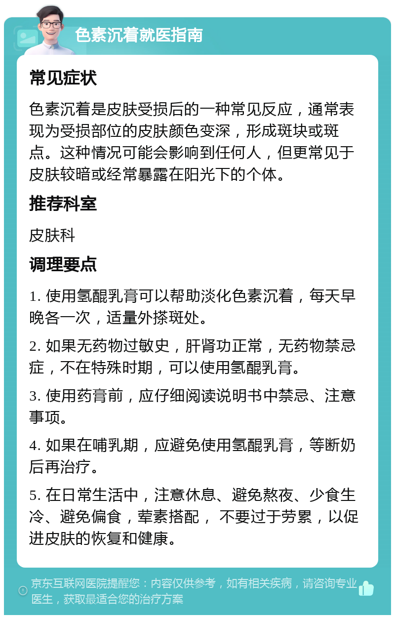 色素沉着就医指南 常见症状 色素沉着是皮肤受损后的一种常见反应，通常表现为受损部位的皮肤颜色变深，形成斑块或斑点。这种情况可能会影响到任何人，但更常见于皮肤较暗或经常暴露在阳光下的个体。 推荐科室 皮肤科 调理要点 1. 使用氢醌乳膏可以帮助淡化色素沉着，每天早晚各一次，适量外搽斑处。 2. 如果无药物过敏史，肝肾功正常，无药物禁忌症，不在特殊时期，可以使用氢醌乳膏。 3. 使用药膏前，应仔细阅读说明书中禁忌、注意事项。 4. 如果在哺乳期，应避免使用氢醌乳膏，等断奶后再治疗。 5. 在日常生活中，注意休息、避免熬夜、少食生冷、避免偏食，荤素搭配， 不要过于劳累，以促进皮肤的恢复和健康。