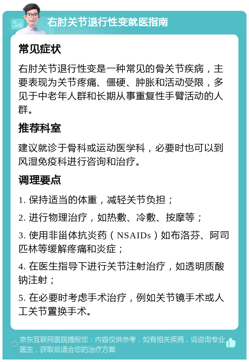 右肘关节退行性变就医指南 常见症状 右肘关节退行性变是一种常见的骨关节疾病，主要表现为关节疼痛、僵硬、肿胀和活动受限，多见于中老年人群和长期从事重复性手臂活动的人群。 推荐科室 建议就诊于骨科或运动医学科，必要时也可以到风湿免疫科进行咨询和治疗。 调理要点 1. 保持适当的体重，减轻关节负担； 2. 进行物理治疗，如热敷、冷敷、按摩等； 3. 使用非甾体抗炎药（NSAIDs）如布洛芬、阿司匹林等缓解疼痛和炎症； 4. 在医生指导下进行关节注射治疗，如透明质酸钠注射； 5. 在必要时考虑手术治疗，例如关节镜手术或人工关节置换手术。