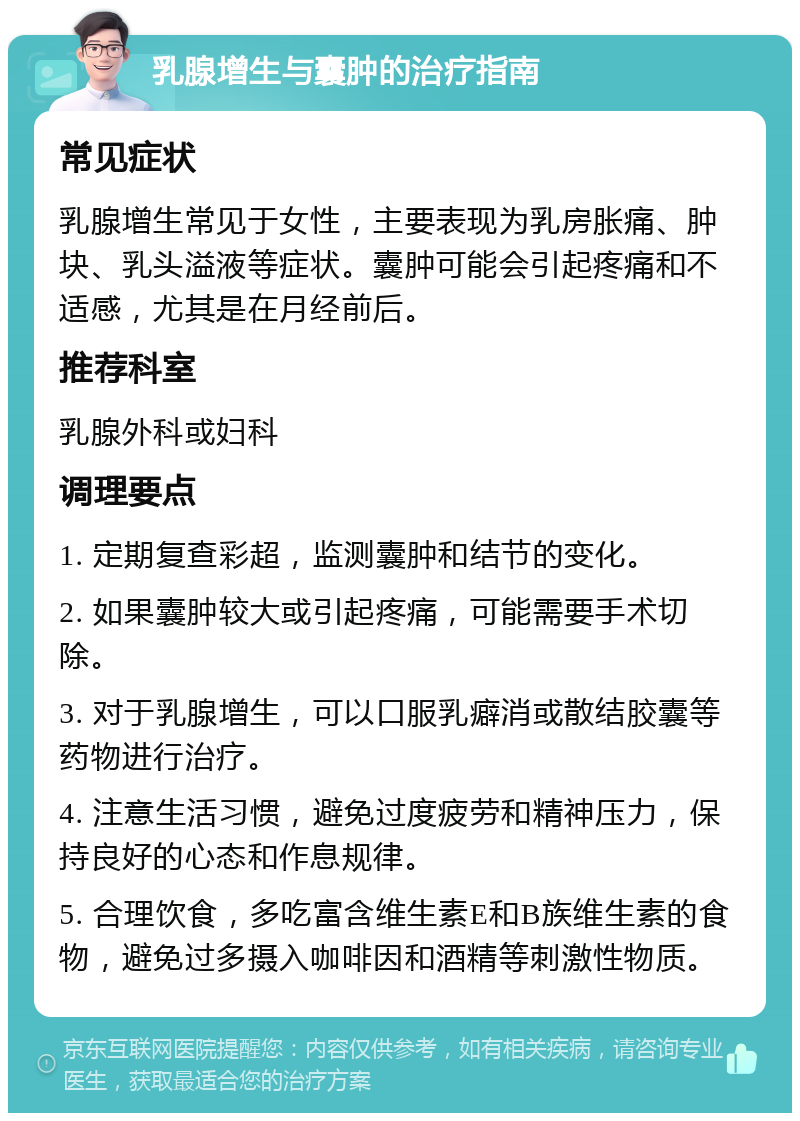 乳腺增生与囊肿的治疗指南 常见症状 乳腺增生常见于女性，主要表现为乳房胀痛、肿块、乳头溢液等症状。囊肿可能会引起疼痛和不适感，尤其是在月经前后。 推荐科室 乳腺外科或妇科 调理要点 1. 定期复查彩超，监测囊肿和结节的变化。 2. 如果囊肿较大或引起疼痛，可能需要手术切除。 3. 对于乳腺增生，可以口服乳癖消或散结胶囊等药物进行治疗。 4. 注意生活习惯，避免过度疲劳和精神压力，保持良好的心态和作息规律。 5. 合理饮食，多吃富含维生素E和B族维生素的食物，避免过多摄入咖啡因和酒精等刺激性物质。