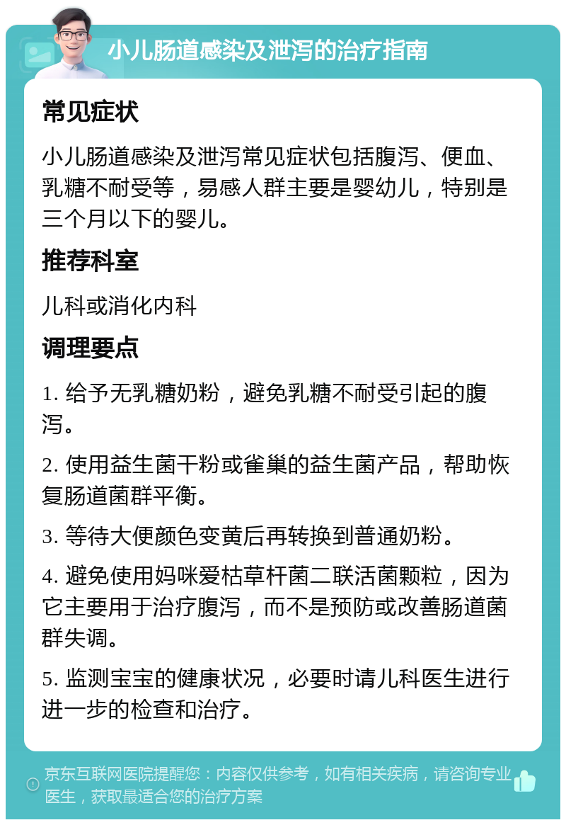 小儿肠道感染及泄泻的治疗指南 常见症状 小儿肠道感染及泄泻常见症状包括腹泻、便血、乳糖不耐受等，易感人群主要是婴幼儿，特别是三个月以下的婴儿。 推荐科室 儿科或消化内科 调理要点 1. 给予无乳糖奶粉，避免乳糖不耐受引起的腹泻。 2. 使用益生菌干粉或雀巢的益生菌产品，帮助恢复肠道菌群平衡。 3. 等待大便颜色变黄后再转换到普通奶粉。 4. 避免使用妈咪爱枯草杆菌二联活菌颗粒，因为它主要用于治疗腹泻，而不是预防或改善肠道菌群失调。 5. 监测宝宝的健康状况，必要时请儿科医生进行进一步的检查和治疗。