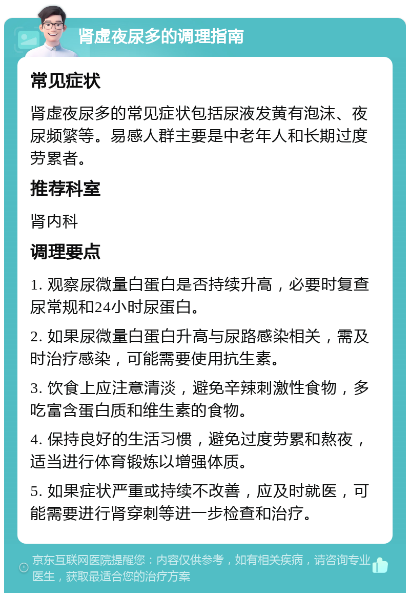 肾虚夜尿多的调理指南 常见症状 肾虚夜尿多的常见症状包括尿液发黄有泡沫、夜尿频繁等。易感人群主要是中老年人和长期过度劳累者。 推荐科室 肾内科 调理要点 1. 观察尿微量白蛋白是否持续升高，必要时复查尿常规和24小时尿蛋白。 2. 如果尿微量白蛋白升高与尿路感染相关，需及时治疗感染，可能需要使用抗生素。 3. 饮食上应注意清淡，避免辛辣刺激性食物，多吃富含蛋白质和维生素的食物。 4. 保持良好的生活习惯，避免过度劳累和熬夜，适当进行体育锻炼以增强体质。 5. 如果症状严重或持续不改善，应及时就医，可能需要进行肾穿刺等进一步检查和治疗。