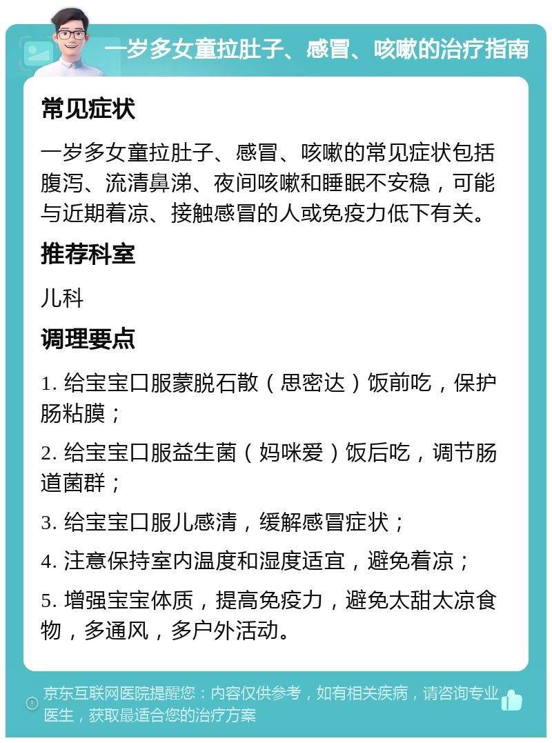 一岁多女童拉肚子、感冒、咳嗽的治疗指南 常见症状 一岁多女童拉肚子、感冒、咳嗽的常见症状包括腹泻、流清鼻涕、夜间咳嗽和睡眠不安稳，可能与近期着凉、接触感冒的人或免疫力低下有关。 推荐科室 儿科 调理要点 1. 给宝宝口服蒙脱石散（思密达）饭前吃，保护肠粘膜； 2. 给宝宝口服益生菌（妈咪爱）饭后吃，调节肠道菌群； 3. 给宝宝口服儿感清，缓解感冒症状； 4. 注意保持室内温度和湿度适宜，避免着凉； 5. 增强宝宝体质，提高免疫力，避免太甜太凉食物，多通风，多户外活动。