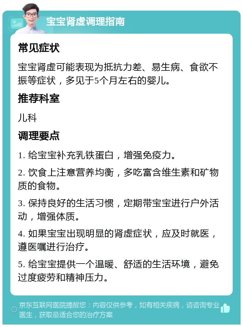 宝宝肾虚调理指南 常见症状 宝宝肾虚可能表现为抵抗力差、易生病、食欲不振等症状，多见于5个月左右的婴儿。 推荐科室 儿科 调理要点 1. 给宝宝补充乳铁蛋白，增强免疫力。 2. 饮食上注意营养均衡，多吃富含维生素和矿物质的食物。 3. 保持良好的生活习惯，定期带宝宝进行户外活动，增强体质。 4. 如果宝宝出现明显的肾虚症状，应及时就医，遵医嘱进行治疗。 5. 给宝宝提供一个温暖、舒适的生活环境，避免过度疲劳和精神压力。