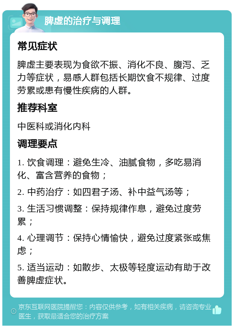 脾虚的治疗与调理 常见症状 脾虚主要表现为食欲不振、消化不良、腹泻、乏力等症状，易感人群包括长期饮食不规律、过度劳累或患有慢性疾病的人群。 推荐科室 中医科或消化内科 调理要点 1. 饮食调理：避免生冷、油腻食物，多吃易消化、富含营养的食物； 2. 中药治疗：如四君子汤、补中益气汤等； 3. 生活习惯调整：保持规律作息，避免过度劳累； 4. 心理调节：保持心情愉快，避免过度紧张或焦虑； 5. 适当运动：如散步、太极等轻度运动有助于改善脾虚症状。