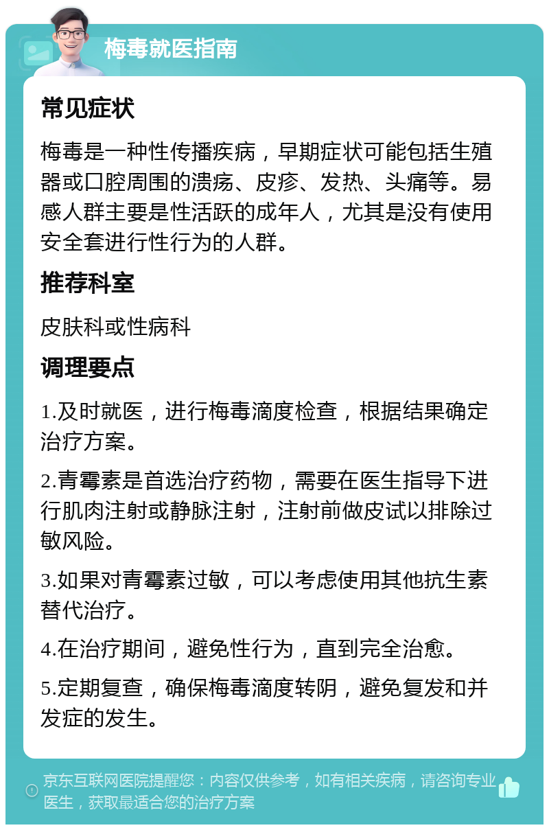 梅毒就医指南 常见症状 梅毒是一种性传播疾病，早期症状可能包括生殖器或口腔周围的溃疡、皮疹、发热、头痛等。易感人群主要是性活跃的成年人，尤其是没有使用安全套进行性行为的人群。 推荐科室 皮肤科或性病科 调理要点 1.及时就医，进行梅毒滴度检查，根据结果确定治疗方案。 2.青霉素是首选治疗药物，需要在医生指导下进行肌肉注射或静脉注射，注射前做皮试以排除过敏风险。 3.如果对青霉素过敏，可以考虑使用其他抗生素替代治疗。 4.在治疗期间，避免性行为，直到完全治愈。 5.定期复查，确保梅毒滴度转阴，避免复发和并发症的发生。