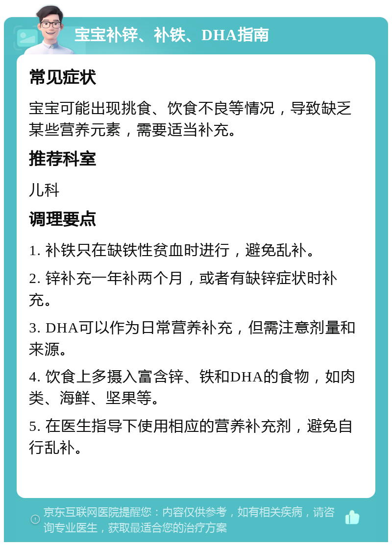 宝宝补锌、补铁、DHA指南 常见症状 宝宝可能出现挑食、饮食不良等情况，导致缺乏某些营养元素，需要适当补充。 推荐科室 儿科 调理要点 1. 补铁只在缺铁性贫血时进行，避免乱补。 2. 锌补充一年补两个月，或者有缺锌症状时补充。 3. DHA可以作为日常营养补充，但需注意剂量和来源。 4. 饮食上多摄入富含锌、铁和DHA的食物，如肉类、海鲜、坚果等。 5. 在医生指导下使用相应的营养补充剂，避免自行乱补。