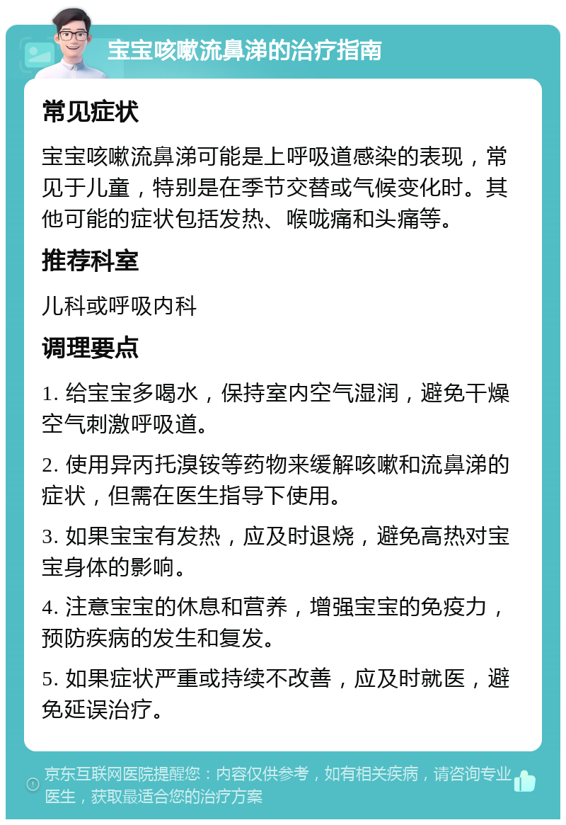 宝宝咳嗽流鼻涕的治疗指南 常见症状 宝宝咳嗽流鼻涕可能是上呼吸道感染的表现，常见于儿童，特别是在季节交替或气候变化时。其他可能的症状包括发热、喉咙痛和头痛等。 推荐科室 儿科或呼吸内科 调理要点 1. 给宝宝多喝水，保持室内空气湿润，避免干燥空气刺激呼吸道。 2. 使用异丙托溴铵等药物来缓解咳嗽和流鼻涕的症状，但需在医生指导下使用。 3. 如果宝宝有发热，应及时退烧，避免高热对宝宝身体的影响。 4. 注意宝宝的休息和营养，增强宝宝的免疫力，预防疾病的发生和复发。 5. 如果症状严重或持续不改善，应及时就医，避免延误治疗。