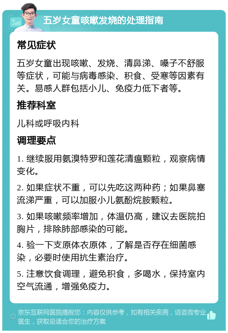 五岁女童咳嗽发烧的处理指南 常见症状 五岁女童出现咳嗽、发烧、清鼻涕、嗓子不舒服等症状，可能与病毒感染、积食、受寒等因素有关。易感人群包括小儿、免疫力低下者等。 推荐科室 儿科或呼吸内科 调理要点 1. 继续服用氨溴特罗和莲花清瘟颗粒，观察病情变化。 2. 如果症状不重，可以先吃这两种药；如果鼻塞流涕严重，可以加服小儿氨酚烷胺颗粒。 3. 如果咳嗽频率增加，体温仍高，建议去医院拍胸片，排除肺部感染的可能。 4. 验一下支原体衣原体，了解是否存在细菌感染，必要时使用抗生素治疗。 5. 注意饮食调理，避免积食，多喝水，保持室内空气流通，增强免疫力。