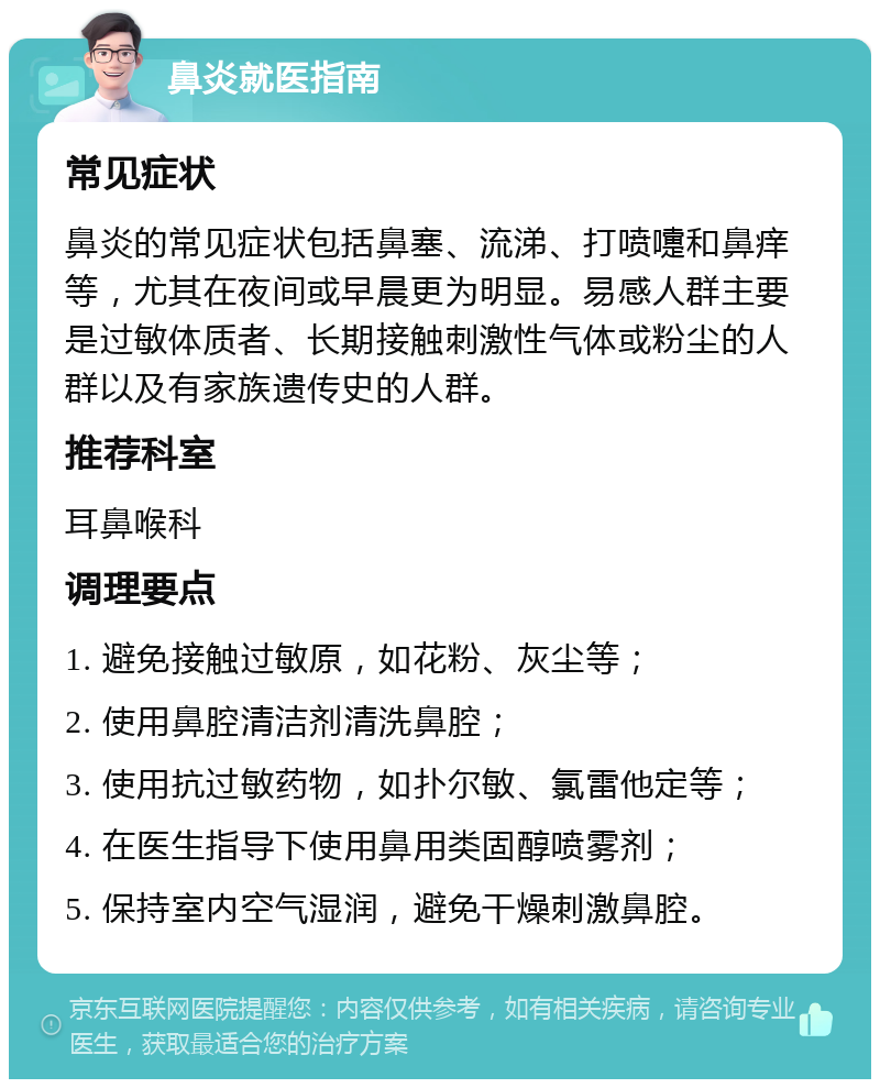 鼻炎就医指南 常见症状 鼻炎的常见症状包括鼻塞、流涕、打喷嚏和鼻痒等，尤其在夜间或早晨更为明显。易感人群主要是过敏体质者、长期接触刺激性气体或粉尘的人群以及有家族遗传史的人群。 推荐科室 耳鼻喉科 调理要点 1. 避免接触过敏原，如花粉、灰尘等； 2. 使用鼻腔清洁剂清洗鼻腔； 3. 使用抗过敏药物，如扑尔敏、氯雷他定等； 4. 在医生指导下使用鼻用类固醇喷雾剂； 5. 保持室内空气湿润，避免干燥刺激鼻腔。