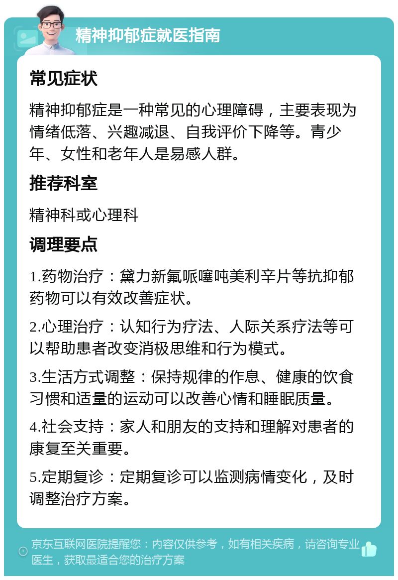 精神抑郁症就医指南 常见症状 精神抑郁症是一种常见的心理障碍，主要表现为情绪低落、兴趣减退、自我评价下降等。青少年、女性和老年人是易感人群。 推荐科室 精神科或心理科 调理要点 1.药物治疗：黛力新氟哌噻吨美利辛片等抗抑郁药物可以有效改善症状。 2.心理治疗：认知行为疗法、人际关系疗法等可以帮助患者改变消极思维和行为模式。 3.生活方式调整：保持规律的作息、健康的饮食习惯和适量的运动可以改善心情和睡眠质量。 4.社会支持：家人和朋友的支持和理解对患者的康复至关重要。 5.定期复诊：定期复诊可以监测病情变化，及时调整治疗方案。